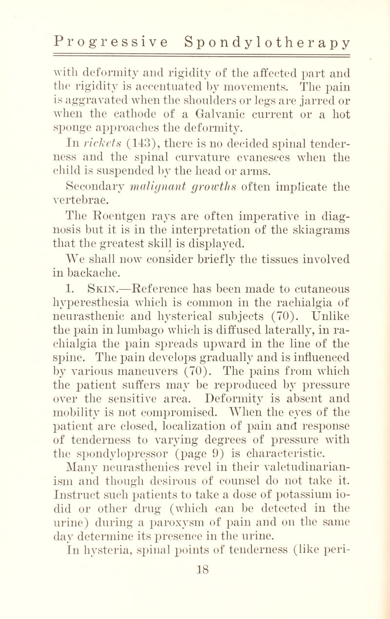 with deformity and rigidity of the affected part and the rigidity is accentuated by movements. The pain is aggravated when the shoulders or legs are jarred or when the cathode of a Galvanic current or a hot sponge approaches the deformity. In rickets (113), there is no decided spinal tender¬ ness and the spinal curvature evanesces when the child is suspended by the head or arms. Secondary malignant growths often implicate the vertebrae. The Roentgen rays are often imperative in diag¬ nosis but it is in the interpretation of the skiagrams that the greatest skill is displayed. We shall now consider briefly the tissues involved */ in backache. 1. Skix.—Reference has been made to cutaneous hyperesthesia which is common in the racliialgia of neurasthenic and hysterical subjects (TO). Unlike the pain in lumbago which is diffused laterally, in ra- chialgia the pain spreads upward in the line of the spine. The pain develops gradually and is influenced by various maneuvers (70). The pains from which the patient suffers may be reproduced by pressure over the sensitive area. Deformity is absent and mobility is not compromised. When the eyes of the patient are closed, localization of pain and response of tenderness to varying degrees of pressure with the spondylopressor (page 9) is characteristic. Many neurasthenics revel in their valetudinarian¬ ism and though desirous of counsel do not take it. Instruct such patients to take a dose of potassium io- did or other drug (which can be detected in the urine) during a paroxysm of pain and on the same day determine its presence in the urine. In hysteria, spinal points of tenderness (like peri-