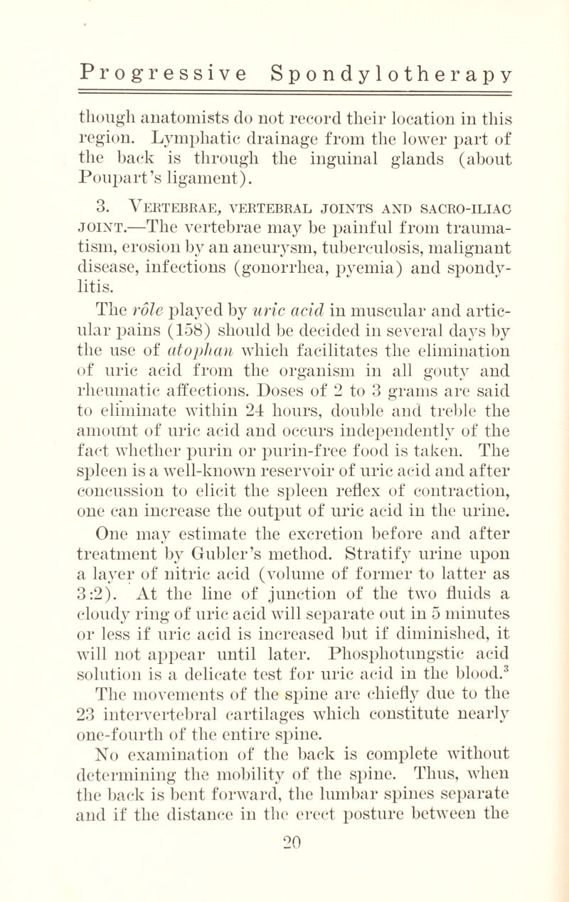 Progressive S p o n d y 1 o t h e r a p y though anatomists do not record their location in this region. Lymphatic drainage from the lower part of the back is through the inguinal glands (about Poupart’s ligament). 3. Vertebrae, vertebral joints and sacro-iliag joint.—The vertebrae may be painful from trauma¬ tism, erosion by an aneurysm, tuberculosis, malignant disease, infections (gonorrhea, pyemia) and spondy¬ litis. The role played by uric acid in muscular and artic¬ ular pains (158) should be decided in several days by the use of atophan which facilitates the elimination of uric acid from the organism in all gouty and rheumatic affections. Doses of 2 to 3 grams are said to eliminate within 24 hours, double and treble the amount of uric acid and occurs independently of the fact whether purin or purin-free food is taken. The spleen is a well-known reservoir of uric acid and after concussion to elicit the spleen reflex of contraction, one can increase the output of uric acid in the urine. One may estimate the excretion before and after treatment by Gubler’s method. Stratify urine upon a layer of nitric acid (volume of former to latter as 3:2). At the line of junction of the two fluids a cloudy ring of uric acid will separate out in 5 minutes or less if uric acid is increased but if diminished, it will not appear until later. Phosphotungstic acid solution is a delicate test for uric acid in the blood.3 The movements of the spine are chiefly due to the 23 intervertebral cartilages which constitute nearly one-fourth of the entire spine. No examination of the back is complete without determining the mobility of the spine. Thus, when the back is bent forward, the lumbar spines separate and if the distance in the erect posture between the