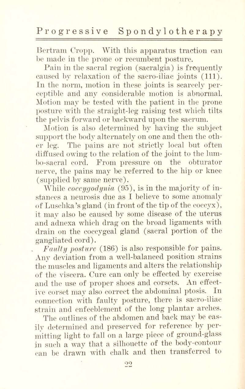 Bertram Cropp. With this apparatus traction can be made in the prone or recumbent posture. Pain in the sacral region (sacralgia) is frequently caused by relaxation of the sacro-iliac joints (111). In the norm, motion in these joints is scarcely per¬ ceptible and any considerable motion is abnormal. Motion may be tested with the patient in the prone posture with the straight-leg raising test which tilts the pelvis forward or backward upon the sacrum. Motion is also determined by having the subject support the body alternately on one and then the oth¬ er leg. The pains are not strictly local but often diffused owing to the relation of the joint to the lum- bo-sacral cord. From pressure on the obturator nerve, the pains may be referred to the hip or knee (supplied by same nerve). While coccygodynia (95), is in the majority of in¬ stances a neurosis due as I believe to some anomaly of Lusehka’s gland (in front of the tip of the coccyx), it may also be caused by some disease of the uterus and adnexa which drag on the broad ligaments with drain on the coccygeal gland (sacral portion of the gangliated cord). Faulty posture (186) is also responsible for pains. Any deviation from a well-balanced position strains the muscles and ligaments and alters the relationship of the viscera. Cure can only be effected by exercise and the use of proper shoes and corsets. An effect¬ ive corset may also correct the abdominal ptosis. In connection with faulty posture, there is sacro-iliac strain and enfeeblement of the long plantar arches. The outlines of the abdomen and back may be eas¬ ily determined and preserved for reference by per¬ mitting light to fall on a large piece of ground-glass in such a way that a silhouette of the body-contour can be drawn with chalk and then transferred to 09