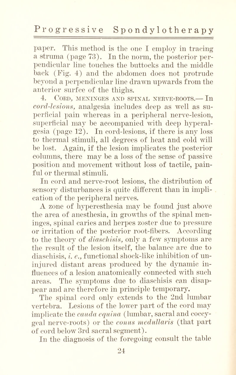 paper. This method is the one I employ in tracing a struma (page 73). In the norm, the posterior per¬ pendicular line touches the buttocks and the middle back (Fig. 4) and the abdomen does not protrude beyond a perpendicular line drawn upwards from the anterior surfce of the thighs. 4. Cord, meninges and spinal nerve-roots.— In cord-lesions, analgesia includes deep as well as su¬ perficial pain whereas in a peripheral nerve-lesion, superficial may be accompanied with deep hyperal¬ gesia (page 12). In cord-lesions, if there is any loss to thermal stimuli, all degrees of heat and cold will be lost. Again, if the lesion implicates the posterior columns, there may be a loss of the sense of passive position and movement without loss of tactile, pain¬ ful or thermal stimuli. In cord and nerve-root lesions, the distribution of sensory disturbances is quite different than in impli¬ cation of the peripheral nerves. A zone of hyperesthesia may be found just above the area of anesthesia, in growths of the spinal men¬ inges, spinal caries and herpes zoster due to pressure or irritation of the posterior root-fibers. According to the theory of diaschisis, only a few symptoms are the result of the lesion itself, the balance are due to diaschisis, i. e., functional shock-like inhibition of un¬ injured distant areas produced by the dynamic in¬ fluences of a lesion anatomically connected with such areas. The symptoms due to diaschisis can disap¬ pear and are therefore in principle temporary. The spinal cord only extends to the 2nd lumbar vertebra. Lesions of the lower part of the cord may implicate the cauda equina (lumbar, sacral and coccy¬ geal nerve-roots) or the conus medullaris (that part of cord below 3rd sacral segment). In the diagnosis of the foregoing consult the table