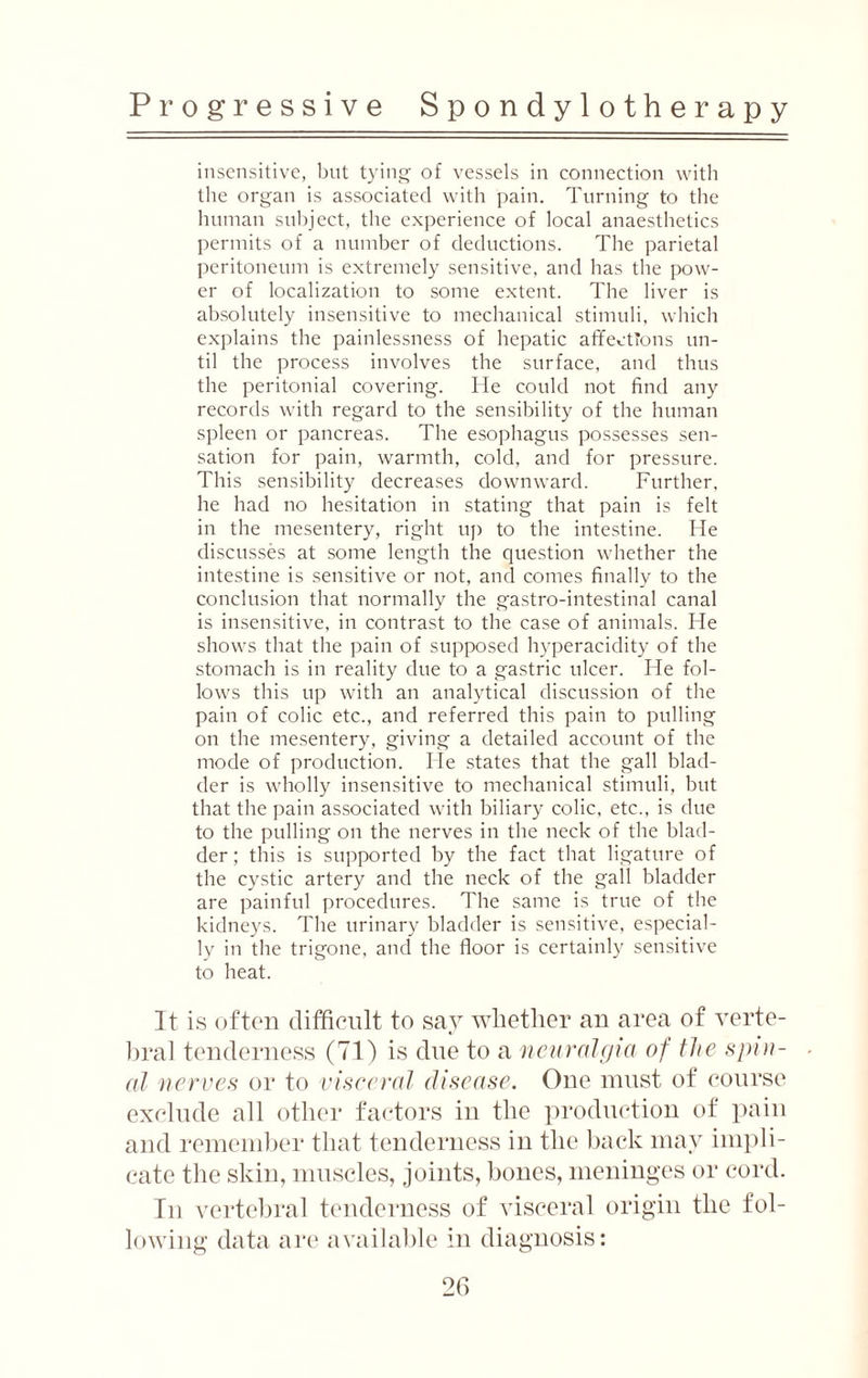 insensitive, but tying of vessels in connection with the organ is associated with pain. Turning to the human subject, the experience of local anaesthetics permits of a number of deductions. The parietal peritoneum is extremely sensitive, and has the pow¬ er of localization to some extent. The liver is absolutely insensitive to mechanical stimuli, which explains the painlessness of hepatic affections un¬ til the process involves the surface, and thus the peritonial covering. He could not find any records with regard to the sensibility of the human spleen or pancreas. The esophagus possesses sen¬ sation for pain, warmth, cold, and for pressure. This sensibility decreases downward. Further, he had no hesitation in stating that pain is felt in the mesentery, right up to the intestine. He discusses at some length the question whether the intestine is sensitive or not, and comes finally to the conclusion that normally the gastro-intestinal canal is insensitive, in contrast to the case of animals. He shows that the pain of supposed hyperacidity of the stomach is in reality due to a gastric ulcer. He fol¬ lows this up with an analytical discussion of the pain of colic etc., and referred this pain to pulling on the mesentery, giving a detailed account of the mode of production. He states that the gall blad¬ der is wholly insensitive to mechanical stimuli, but that the pain associated with biliary colic, etc., is due to the pulling on the nerves in the neck of the blad¬ der; this is supported by the fact that ligature of the cystic artery and the neck of the gall bladder are painful procedures. The same is true of the kidneys. The urinary bladder is sensitive, especial¬ ly in the trigone, and the floor is certainly sensitive to heat. It is often difficult to say whether an area of verte¬ bral tenderness (71) is due to a neuralgia of the spin¬ al nerves or to visceral disease. One must of course exclude all other factors in the production of pain and remember that tenderness in the back may impli¬ cate the skin, muscles, joints, bones, meninges or cord. In vertebral tenderness of visceral origin the fol¬ lowing data are available in diagnosis: