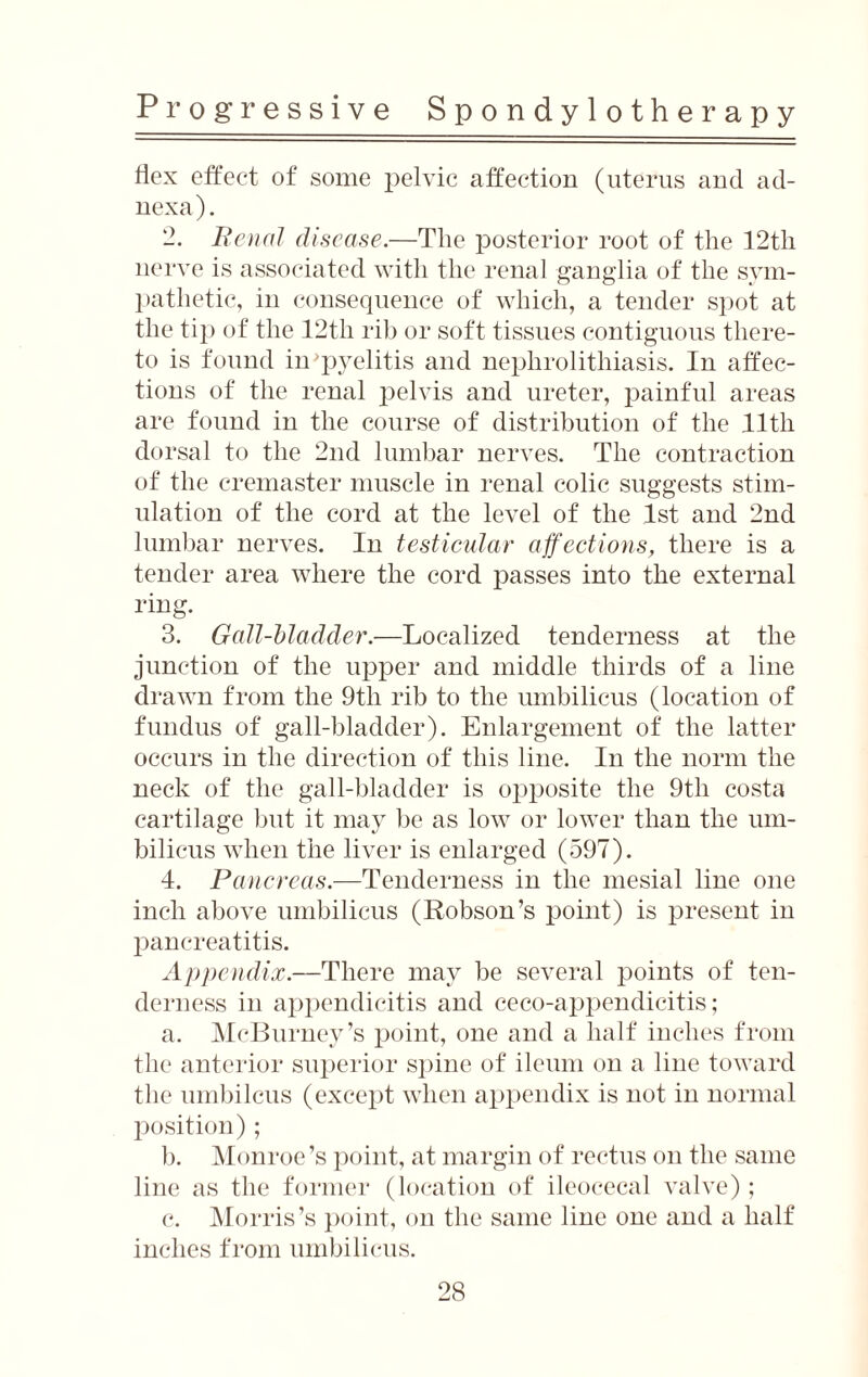 flex effect of some pelvic affection (uterus and ad¬ nexa). Renal disease.—The posterior root of the 12th nerve is associated with the renal ganglia of the sym¬ pathetic, in consequence of which, a tender spot at the tip of the 12th rib or soft tissues contiguous there¬ to is found iirpyelitis and nephrolithiasis. In affec¬ tions of the renal pelvis and ureter, painful areas are found in the course of distribution of the lltli dorsal to the 2nd lumbar nerves. The contraction of the cremaster muscle in renal colic suggests stim¬ ulation of the cord at the level of the 1st and 2nd lumbar nerves. In testicular affections, there is a tender area where the cord passes into the external ring. 3. Gall-bladder.—Localized tenderness at the junction of the upper and middle thirds of a line drawn from the 9tli rib to the umbilicus (location of fundus of gall-bladder). Enlargement of the latter occurs in the direction of this line. In the norm the neck of the gall-bladder is opposite the 9th costa cartilage but it may be as low or lower than the um¬ bilicus when the liver is enlarged (597). 4. Pancreas.—Tenderness in the mesial line one inch above umbilicus (Robson’s point) is present in pancreatitis. Appendix.—There may be several points of ten¬ derness in appendicitis and ceco-appendicitis; a. McBurney’s point, one and a half inches from the anterior superior spine of ileiun on a line toward the umbilcus (except when appendix is not in normal position) ; b. Monroe’s point, at margin of rectus on the same line as the former (location of ileocecal valve); c. Morris’s point, on the same line one and a half inches from umbilicus.