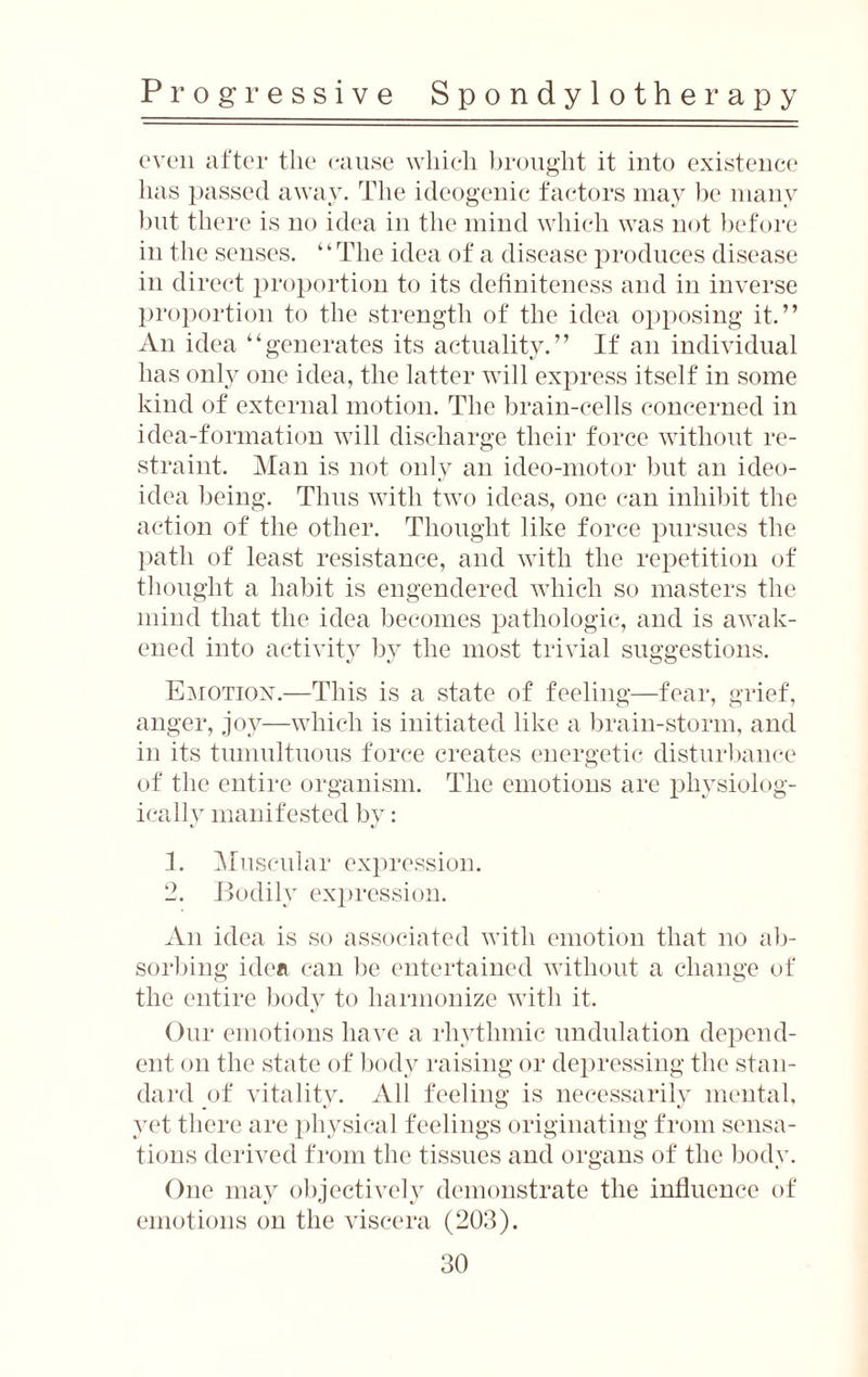 even after the cause which brought it into existence has passed away. The ideogenic factors may be many but there is no idea in the mind which was not before in the senses. “The idea of a disease produces disease in direct proportion to its definiteness and in inverse proportion to the strength of the idea opposing it.” An idea “generates its actuality.” If an individual has only one idea, the latter will express itself in some kind of external motion. The brain-cells concerned in idea-formation will discharge their force without re¬ straint. Man is not only an ideo-motor but an ideo- idea being. Thus with two ideas, one can inhibit the action of the other. Thought like force pursues the path of least resistance, and with the repetition of thought a habit is engendered which so masters the mind that the idea becomes pathologic, and is awak¬ ened into activity by the most trivial suggestions. Emotion.—This is a state of feeling—fear, grief, anger, joy—which is initiated like a brain-storm, and in its tumultuous force creates energetic disturbance of the entire organism. The emotions are physiolog¬ ically manifested by: 1. Muscular expression. 2. Bodily expression. An idea is so associated with emotion that no ab¬ sorbing idea can be entertained without a change of the entire body to harmonize with it. Our emotions have a rhythmic undulation depend¬ ent on the state of body raising or depressing the stan¬ dard of vitality. All feeling is necessarily mental, yet there are physical feelings originating from sensa¬ tions derived from the tissues and organs of the body. One may objectively demonstrate the influence of emotions on the viscera (203).