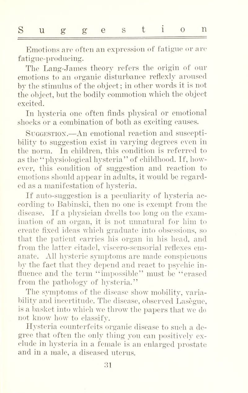 Emotions aro often an expression of fatigue or are fatigue-producing. The Lang-James theory refers the origin of our emotions to an organic disturbance reflexlv aroused by the stimulus of the object; in other words it is not the object, but the bodily commotion which the object excited. In hysteria one often finds physical or emotional shocks or a combination of both as exciting causes. Suggestion.—An emotional reaction and suscepti¬ bility to suggestion exist in varying degrees even in the norm. In children, this condition is referred to as the “physiological hysteria” of childhood. If, how¬ ever, this condition of suggestion and reaction to emotions should appear in adults, it would be regard¬ ed as a manifestation of hysteria. If auto-suggestion is a peculiarity of hysteria ac¬ cording to Babinski, then no one is exempt from the disease. If a physician dwells too long on the exam¬ ination of an organ, it is not unnatural for him to create fixed ideas which graduate into obsessions, so that the patient carries his organ in his head, and from the latter citadel, viscero-sensorial reflexes em¬ anate. All hysteric symptoms are made conspicuous by the fact that they depend and react to psychic in¬ fluence and the term “impossible” must be “erased from the pathology of hysteria.” The symptoms of the disease show mobility, varia¬ bility and incertitude. The disease, observed Lasegue, is a basket into which we throw the papers that we do not know how to classify. Hysteria counterfeits organic disease to such a de¬ gree that often the only thing you can positively ex¬ dude in hysteria in a female is an enlarged prostate and in a male, a diseased uterus.