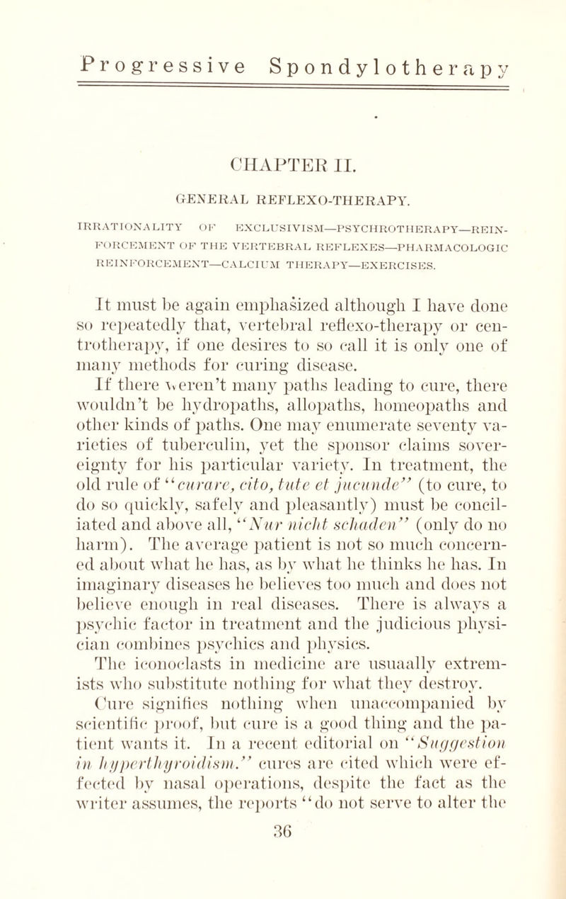 CHAPTER II. GENERAL REFLEXO-THERAPY. IRRATIONALITY OF EXCLUSIVISM—PS YCHROTHERAPY—REIN¬ FORCEMENT OF THE VERTEBRAL REFLEXES—PHARMACOLOGIC REINFORCEMENT—CALCIUM THERAPY—EXERCISES. It must be again emphasized although I have done so repeatedly that, vertebral retiexo-therapy or cen- trotherapv, if one desires to so call it is only one of many methods for curing disease. If there weren’t many paths leading to cure, there wouldn’t be liydropaths, allopaths, homeopaths and other kinds of paths. One may enumerate seventy va¬ rieties of tuberculin, yet the sponsor claims sover¬ eignty for his particular variety. In treatment, the old rule of “curare, cito, tute et jucunde” (to cure, to do so quickly, safely and pleasantly) must be concil¬ iated and above all, “Nur nicht schaden” (only do no harm). The average patient is not so much concern¬ ed about what he has, as by what he thinks he has. In imaginary diseases he believes too much and does not believe enough in real diseases. There is always a psychic factor in treatment and the judicious physi¬ cian combines psychics and physics. The iconoclasts in medicine are usuaally extrem¬ ists who substitute nothing for what they destroy. Cure signifies nothing when unaccompanied by scientific proof, but cure is a good thing and the pa¬ tient wants it. In a recent editorial on “Suggestion in hyperthyroidism/f cures are cited which were ef¬ fected by nasal operations, despite the fact as the writer assumes, the reports “do not serve to alter the