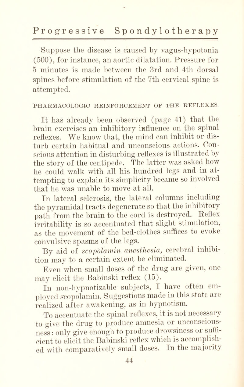 Suppose the disease is caused by vagus-hypotonia (500), for instance, an aortic dilatation. Pressure for 5 minutes is made between the 3rd and 4th dorsal spines lief ore stimulation of the 7tli cervical spine is attempted. PHARMACOLOGIC REINFORCEMENT OF THE REFLEXES. It has already been observed (page 41) that the brain exercises an inhibitory influence on the spinal reflexes. We know that, the mind can inhibit or dis¬ turb certain habitual and unconscious actions. Con¬ scious attention in disturbing reflexes is illustrated by the story of the centipede. The latter was asked how he could walk with all his hundred legs and in at¬ tempting to explain its simplicity became so involved that he was unable to move at all. In lateral sclerosis, the lateral columns including the pyramidal tracts degenerate so that the inhibitory path from the brain to the cord is destroyed. Reflex irritability is so accentuated that slight stimulation, as the movement of the bed-clothes suffices to evoke convulsive spasms of the legs. By aid of scop'olamin anesthesia, cerebral inhibi¬ tion may to a certain extent be eliminated. Even when small doses of the drug are given, one may elicit the Babinski reflex (15). In non-hypnotizable subjects, I have often em¬ ployed scopolamin. Suggestions made in this state are realized after awakening, as in hypnotism. To accentuate the spinal reflexes, it is not necessary to give the drug to produce amnesia or unconscious¬ ness : only give enough to produce drowsiness or suffi¬ cient to elicit the Babinski reflex which is accomplish¬ ed with comparatively small doses. In the majority