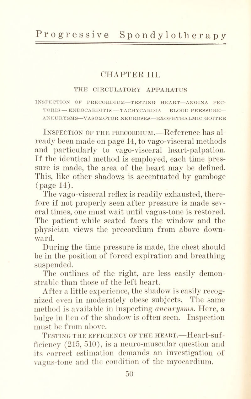 CHAPTER III THE CIRCULATORY APPARATUS INSPECTION OF PRECORDIUM—TESTING HEART—ANGINA PEC¬ TORIS — ENDOCARDITIS — TACHYCARDIA — BLOOD-PRESSURE— ANEURYSMS—VASOMOTOR NEUROSES—EXOPHTHALMIC GOITRE Inspection of the precordium.—Reference lias al¬ ready been made on page 14, to vago-viseeral methods and particularly to vago-visceral heart-palpation. If the identical method is employed, each time pres¬ sure is made, the area of the heart may be defined. This, like other shadows is accentuated by gamboge (page 14). The vago-visceral reflex is readily exhausted, there¬ fore if not properly seen after pressure is made sev¬ eral times, one must wait until vagus-tone is restored. The patient while seated faces the window and the physician views the precordium from above down¬ ward. During the time pressure is made, the chest should be in the position of forced expiration and breathing suspended. The outlines of the right, are less easily demon¬ strable than those of the left heart. After a little experience, the shadow is easily recog¬ nized even in moderately obese subjects. The same method is available in inspecting aneurysms. Here, a bulge in lieu of the shadow is often seen. Inspection must be from above. Testing the efficiency of the heart.—Heart-suf¬ ficiency (215, 510), is a ncuro-muscular question and its correct estimation demands an investigation of vagus-tone and the condition of the myocardium.