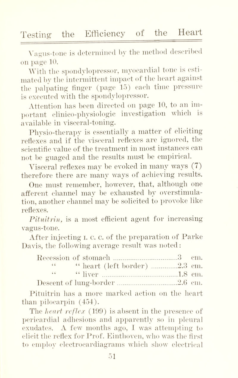 Testing the Efficiency of the Heart Vagus-tone is determined by the method described on page 10. With the spondylopressor, myocardial tone is esti¬ mated by the intermittent impact of the heart against the palpating finger (page 15) each time pressure is executed with the spondylopressor. Attention has been directed on page 10, to an im¬ portant clinico-pliysiologic investigation which is available in visceral-toning. Physio-therapy is essentially a matter of eliciting reflexes and if the visceral reflexes are ignored, the scientific value of the treatment in most instances can not be guaged and the results must be empirical. Visceral reflexes may be evoked in many ways (7) therefore there are many ways of achieving results. One must remember, however, that, although one afferent channel may be exhausted by overstimula¬ tion, another channel may be solicited to provoke like reflexes. Pituitrin, is a most efficient agent for increasing vagus-tone. After injecting i. c. c. of the preparation of Parke Davis, the following average result was noted: Recession of stomach .3 cm. “ “ heart (left border) .2.3 cm. “ “ liver .1.8 cm. Descent of lung-border.2.6 cm. Pituitrin has a more marked action on the heart than pilocarpin (454). The heart reflex (199) is absent in the presence of pericardial adhesions and apparently so in pleural exudates. A few months ago, I was attempting to elicit the reflex for Prof. Einthoven, who was the first to employ electroeardiagrams which show electrical
