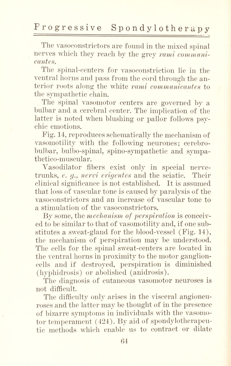 The vasoconstrictors are found in the mixed spinal nerves which they reach by the grey rami communi- cantes. The spinal-centers for vasoconstriction lie in the ventral horns and pass from the cord through the an¬ terior roots along the white rami communicantes to the sympathetic chain. The spinal vasomotor centers are governed by a bulbar and a cerebral center. The implication of the latter is noted when blushing or pallor follows psy¬ chic emotions. Fig. 14, reproduces schematically the mechanism of vasomotility with the following neurones; cerehro- bulbar, bulbo-spinal, spino-sympathetic and sympa- thetico-muscular. Vasodilator fibers exist only in special nerve- trunks, c. (j., nervi erigentes and the sciatic. Their clinical significance is not established. It is assumed that loss of vascular tone is caused by paralysis of the vasoconstrictors and an increase of vascular tone to a stimulation of the vasoconstrictors. By some, the mechanism of perspiration is conceiv¬ ed to be similar to that of vasomotility and, if one sub¬ stitutes a sweat-gland for the blood-vessel (Fig. 14), the mechanism of perspiration may be understood. The cells for the spinal sweat-centers are located in the ventral horns in proximity to the motor ganglion- cells and if destroyed, perspiration is diminished (hyphidrosis) or abolished (anidrosis). The diagnosis of cutaneous vasomotor neuroses is not difficult. The difficulty only arises in the visceral angioneu- roses and the latter may be thought of in the presence of bizarre symptoms in individuals with the vasomo¬ tor temperament (424). By aid of spoildvlotherapoli¬ tic methods which enable us to contract or dilate