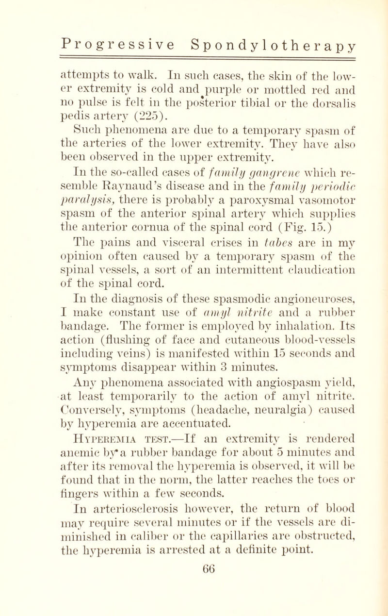 attempts to walk. In such cases, the skin of the low¬ er extremity is cold and purple or mottled red and no pulse is felt in the posterior tibial or the dorsalis pedis artery (225). Such phenomena are due to a temporary spasm of the arteries of the lower extremity. They have also been observed in the upper extremity. In the so-called cases of family gangrene which re¬ semble Raynaud’s disease and in the family periodic paralysis, there is probably a paroxysmal vasomotor spasm of the anterior spinal artery which supplies the anterior cornua of the spinal cord (Fig. 15.) The pains and visceral crises in tabes are in my opinion often caused by a temporary spasm of the spinal vessels, a sort of an intermittent claudication of the spinal cord. In the diagnosis of these spasmodic angioneuroses, I make constant use of amyl nitrite and a rubber bandage. The former is employed by inhalation. Its action (flushing of face and cutaneous blood-vessels including veins) is manifested within 15 seconds and symptoms disappear within 3 minutes. An}r phenomena associated with angiospasm yield, at least temporarily to the action of amyl nitrite. Conversely, symptoms (headache, neuralgia) caused by hyperemia are accentuated. Hyperemia test.—If an extremity is rendered anemic by a rubber bandage for about 5 minutes and after its removal the hyperemia is observed, it will be found that in the norm, the latter reaches the toes or fingers within a few seconds. In arteriosclerosis however, the return of blood may require several minutes or if the vessels are di¬ minished in caliber or the capillaries are obstructed, the hyperemia is arrested at a definite point.