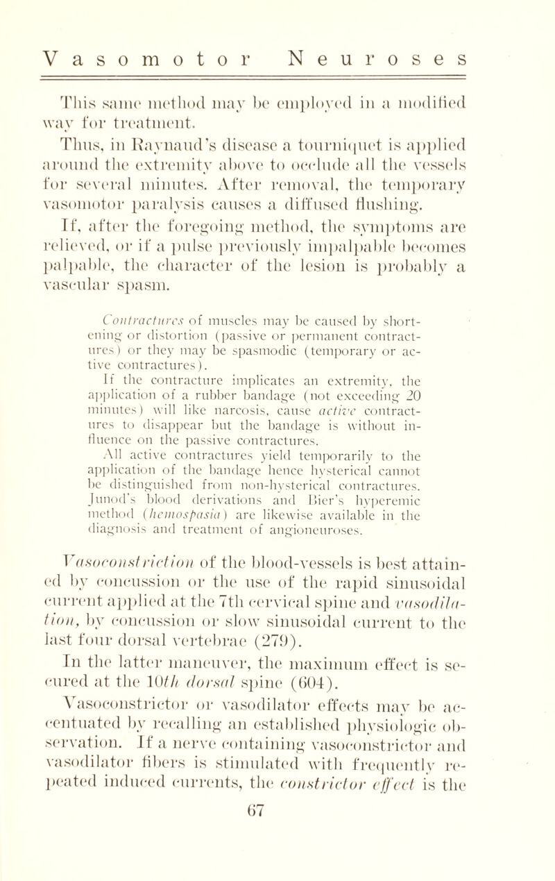 This same method may be employed in a modified way for treatment. Thus, in Raynaud’s disease a tourniquet is applied around the extremity above to occlude all the vessels for several minutes. After removal, the temporary vasomotor paralysis causes a diffused Hushing. If, after the foregoing method, the symptoms are relieved, or if a pulse previously impalpable becomes palpable, the character of the lesion is probably a vascular spasm. Contractures of muscles may be caused by short¬ ening or distortion (passive or permanent contract¬ ures) or they may be spasmodic (temporary or ac¬ tive contractures). If the contracture implicates an extremity, the application of a rubber bandage (not exceeding 20 minutes) will like narcosis, cause active contract¬ ures to disappear but the bandage is without in¬ fluence on the passive contractures. All active contractures yield temporarily to the application of the bandage hence hysterical cannot be distinguished from non-hysterical contractures. Junod’s blood derivations and Llier’s hyperemic method (liemospasia) are likewise available in the diagnosis and treatment of angioneuroses. 1 asoconstnction of the blood-vessels is best attain¬ ed by concussion or the use of the rapid sinusoidal current applied at the 7th cervical spine and vasodila¬ tion, by concussion or slow sinusoidal current to the last four dorsal vertebrae (279). In the latter maneuver, the maximum effect is se¬ cured at the 10th dorsal spine (604). \ asoconstrictor or vasodilator effects may be ac¬ centuated by recalling an established physiologic ob¬ servation. If a nerve containing vasoconstrictor and vasodilator fibers is stimulated with frequently re¬ peated induced currents, the constrictor effect is the