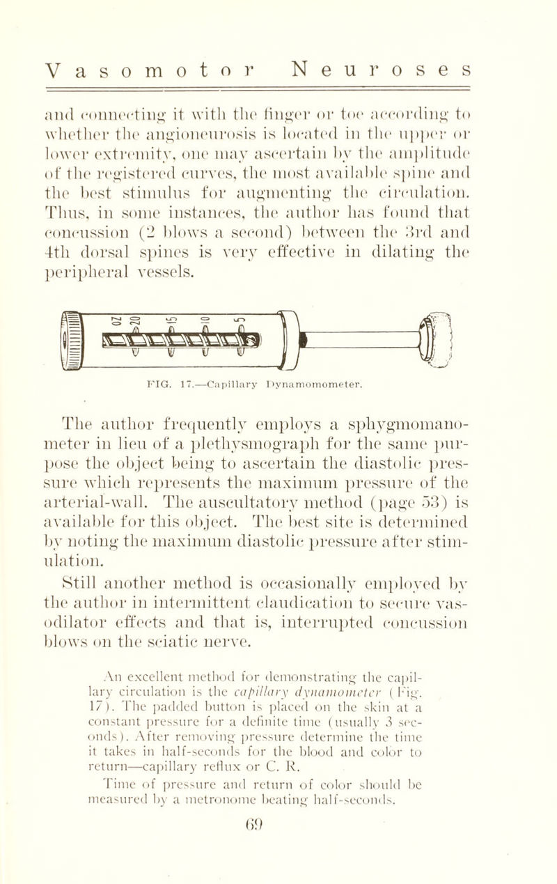 and connecting it with the finger or toe according to whether the angioneurosis is located in the upper or lower extremity, one may ascertain by the amplitude of the registered curves, the most available spine and the best stimulus for augmenting the circulation. Tims, in some instances, the author lias found that concussion (2 blows a second) between the 3rd and 4th dorsal spines is very effective in dilating the peripheral vessels. & S' r^-4 <=s ■ /—> ty o e-j — — _ U _(0_C_0_Cl_ T\ L_Cl s — \ l I S3IT v? j r yy FIG. 17.—Capillary Dynamomometer. The author frequently employs a sphygmomano¬ meter in lieu of a plethysmograph for the same pur¬ pose the object being to ascertain the diastolic pres¬ sure which represents the maximum pressure of the arterial-wall. The auscultatory method (page 53) is available for this object. The best site is determined by noting the maximum diastolic pressure after stim¬ ulation. Still another method is occasionally employed by the author in intermittent claudication to secure vas¬ odilator effects and that is, interrupted concussion blows on the sciatic nerve. An excellent method for demonstrating the capil¬ lary circulation is the capillary dynamometer ( Fig. 17). The padded button is placed on the skin at a constant pressure for a definite time (usually 3 sec¬ onds). After removing pressure determine the time it takes in half-seconds for the blood and color to return—capillary reflux or C. R. Time of pressure and return of color should he measured by a metronome beating half-seconds.