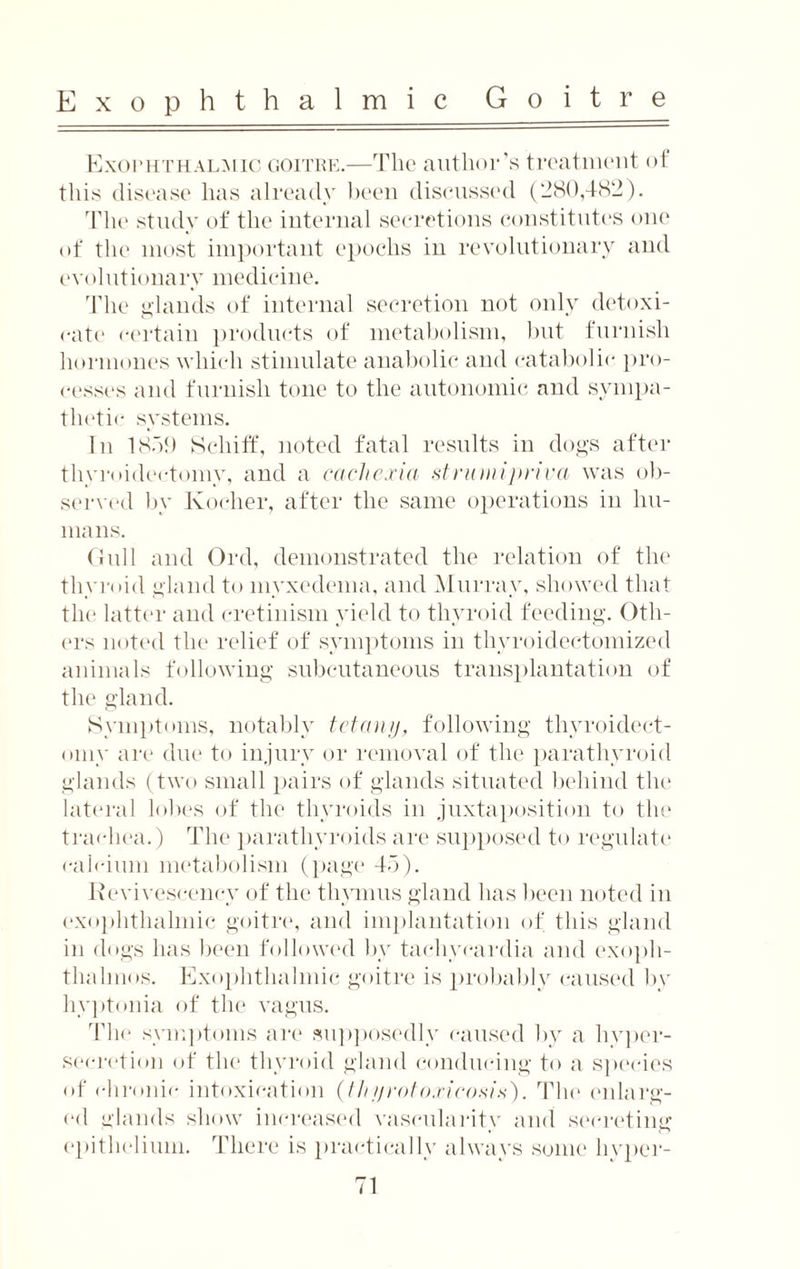 Exophthalmic goitre.—The author’s treatment of this disease has already been discussed (280,482). The study of the internal secretions constitutes one of the most important epochs in revolutionary and evolutionary medicine. The glands of internal secretion not only detoxi¬ cate certain products of metabolism, but furnish hormones which stimulate anabolic and catabolic pro¬ cesses and furnish tone to the autonomic and sympa¬ thetic systems. In 1859 8chiff, noted fatal results in dogs after thyroidectomy, and a cache.via strum i-pnva was ob¬ served by Kocher, after the same operations in hu¬ mans. Gull and Ord, demonstrated the relation of the thyroid gland to myxedema, and Murray, showed that the latter and cretinism yield to thyroid feeding. Oth¬ ers noted the relief of symptoms in thyroidectomized animals following subcutaneous transplantation of the gland. Symptoms, notably tetany, following thyroidect¬ omy are due to injury or removal of the parathyroid glands (two small pairs of glands situated behind the lateral lobes of the thyroids in juxtaposition to the trachea.) The parathyroids are supposed to regulate calcium metabolism (page 45). Revivesceney of the thymus gland has been noted in exophthalmic goitre, and implantation of this gland in dogs has been followed by tachycardia and exoph¬ thalmos. Exophthalmic goitre is probably caused by hyptonia of the vagus. The symptoms are supposedly caused by a hyper¬ secretion of the thyroid gland conducing to a species of chronic intoxication {thyrotoxicosis'). The enlarg¬ ed glands show increased vascularity and secreting epithelium. There is practically always some hvper-
