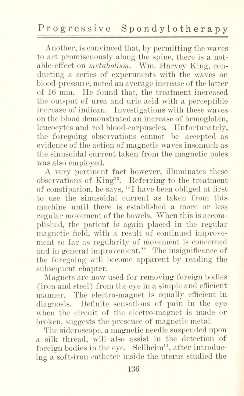 Another, is convinced that, by permitting the waves to act promiscuously along the spine, there is a not¬ able-effect on metabolism. Wm. Harvey King, con¬ ducting a series of experiments with the waves on blood-pressure, noted an average increase of the latter of 16 mm. He found that, the treatment increased the out-put of urea and uric acid with a perceptible increase of indican. Investigations with these waves on the blood demonstrated an increase of hemoglobin, leucocytes and red blood-corpuscles. Unfortunately, the foregoing observations cannot be accepted as evidence of the action of magnetic waves insomuch as the sinusoidal current taken from the magnetic poles was also employed. A very pertinent fact however, illuminates these observations of King13. Referring to the treatment of constipation, he says, “I have been obliged at first to use the sinusoidal current as taken from this machine until there is established a more or less regular movement of the bowels. When this is accom¬ plished, the patient is again placed in the regular magnetic field, with a result of continued improve¬ ment so far as regularity of movement is concerned and in general improvement.” The insignificance of the foregoing will become apparent by reading the subsequent chapter. Magnets are now used for removing foreign bodies (iron and steel) from the eye in a simple and efficient manner. The electro-magnet is equally efficient in diagnosis. Definite sensations of pain in the eye when the circuit of the electro-magnet is made or broken, suggests the presence of magnetic metal. The sideroscope, a magnetic needle suspended upon a silk thread, will also assist in the detection of foreign bodies in the eye. Selllieim14, after introduc¬ ing a soft-iron catheter inside the uterus studied the