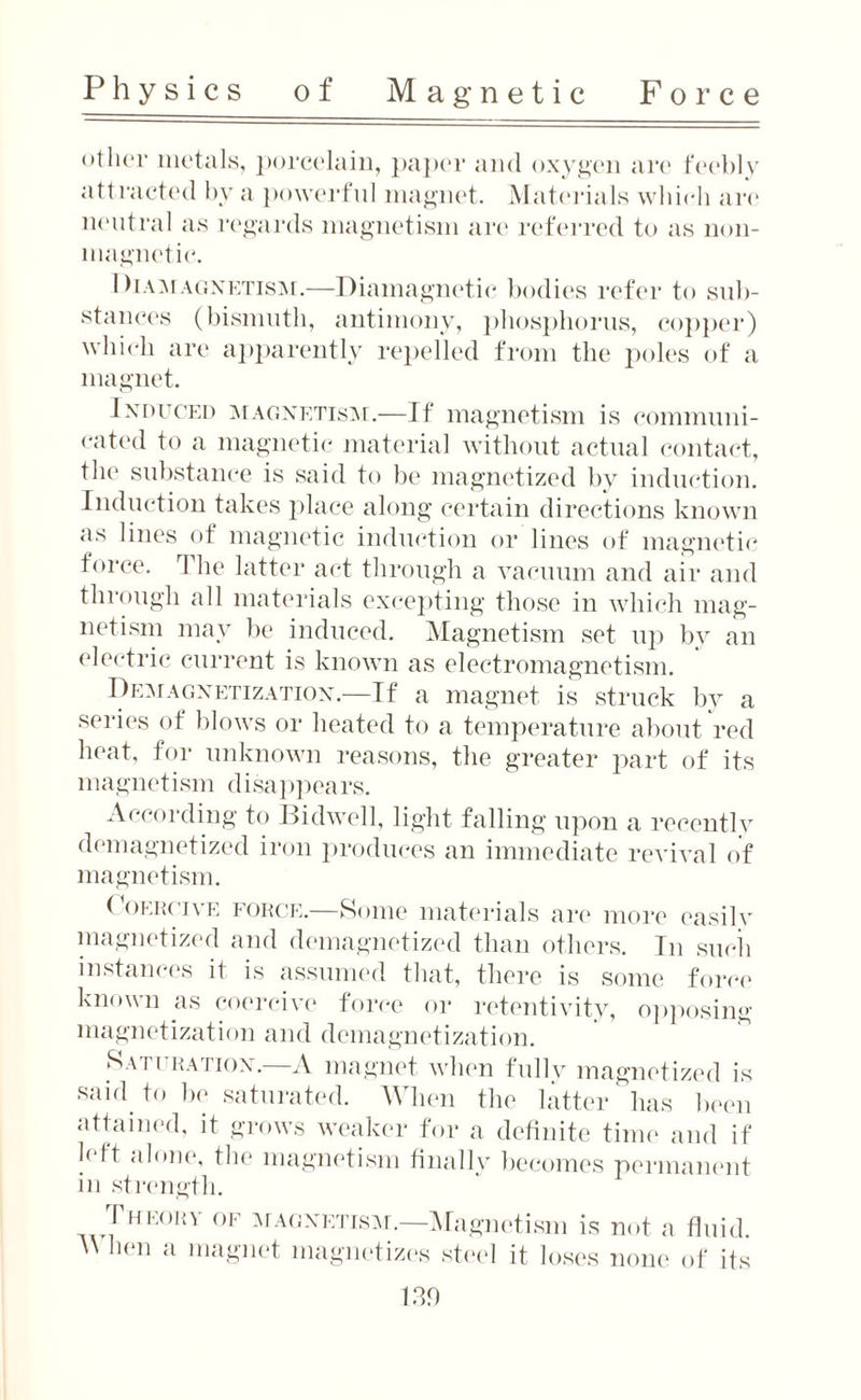 other metals, porcelain, paper and oxygen are feebly attracted by a powerful magnet. Materials which are neutral as regards magnetism are referred to as non¬ magnetic'. Diamagnetism.—Diamagnetic bodies refer to sub¬ stances (bismuth, antimony, phosphorus, copper) which are apparently repelled from the poles of a magnet. Induced magnetism.—If magnetism is communi¬ cated to a magnetic material without actual contact, the substance is said to be magnetized by induction. Induction takes place along certain directions known as lines of magnetic induction or lines of magnetic force. The latter act through a vacuum and air and through all materials excepting those in which mag¬ netism may be induced. Magnetism set up by an electric current is known as electromagnetism. Demagnetization.—If a magnet is struck by a series of blows or heated to a temperature about red heat, for unknown reasons, the greater part of its magnetism disappears. According to Bidwell, light falling upon a recently demagnetized iron produces an immediate revival of magnetism. Coercive force.—Some materials are more easily magnetized and demagnetized than others. In such instances it is assumed that, there is some force known as coercive force or retentivitv, opposing magnetization and demagnetization. Saturation.—A magnet when fully magnetized is said to be saturated. When the latter has been attained, it grows weaker for a definite time and if left alone, the magnetism finally becomes permanent in strength. I HEom of magnetism.—Magnetism is not a fluid. When a magnet magnetizes steel it loses none of its