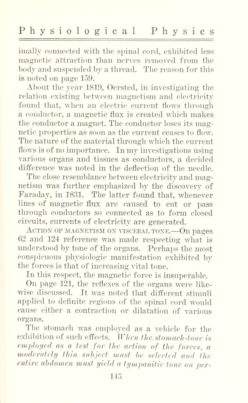 imally connected with the spinal cord, exliibited less magnetic attraction than nerves removed from the body and suspended by a thread. The reason for this is noted on page 159. About the year 1819, Oersted, in investigating the relation existing between magnetism and electricity found that, when an electric current flows through a conductor, a magnetic flux is created which makes the conductor a magnet. The conductor loses its mag¬ netic properties as soon as the current ceases to flow. The nature of the material through which the current flows is of no importance. In my investigations using various organs and tissues as conductors, a decided difference was noted in the deflection of the needle. The close resemblance between electricity and mag¬ netism was further emphasized by the discovery of Faraday, in 1831. The latter found that, whenever lines of magnetic flux are caused to cut or pass through conductors so connected as to form closed circuits, currents of electricity are generated. Action of magnetism on visceral tone.—On pages 62 and 124 reference was made respecting what is understood by tone of the organs. Perhaps the most conspicuous physiologic manifestation exhibited by the forces is that of increasing vital tone. In this respect, the magnetic force is insuperable. On page 121, the reflexes of the organs were like¬ wise discussed. It was noted that different stimuli applied to definite regions of the spinal cord would cause either a contraction or dilatation of various organs. The stomach was employed as a vehicle for the exhibition of such effects. When the, stomach-tone is employed as a test for the action of the forces, a 'moderately thin subject must he selected and the. entire abdomen must yield a tympanitic tone on pe.r-