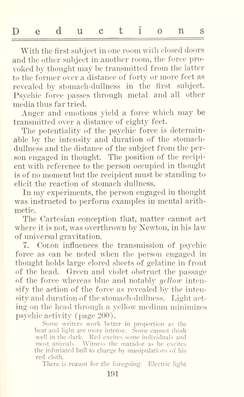 With the first subject in one room with closed doors and the other subject in another room, the force pro¬ voked by thought may be transmitted from the latter to the former over a distance of forty or more feet as revealed by stomach-dullness in the first subject. Psychic force passes through metal and all other media thus far tried. Anger and emotions yield a force which may be transmitted over a distance of eighty feet. The potentiality of the psychic force is determin¬ able by the intensity and duration of the stomach- dullness and the distance of the subject from the per¬ son engaged in thought. The position of the recipi¬ ent with reference to the person occupied in thought is of no moment but the recipient must be standing to elicit the reaction of stomach dullness. In my experiments, the person engaged in thought was instructed to perform examples in mental arith¬ metic. The Cartesian conception that, matter cannot act where it is not, was overthrown by Newton, in his law of universal gravitation. 7. Color influences the transmission of psychic force as can be noted when the person engaged in thought holds large clored sheets of gelatine in front of the head. Green and violet obstruct the passage of the force whereas blue and notably yellow inten¬ sify the action of the force as revealed by the inten¬ sity and duration of the stomach-dullness. Light act¬ ing on the head through a yellow medium minimizes psychic activity (page 200). Some writers work better in proportion as the heat and light are more intense. Some cannot think- well in the dark. Red excites some individuals and most animals. Witness the matador as he excites the infuriated hull to charge by manipulations of his red cloth. There is reason for the foregoing. Electric light