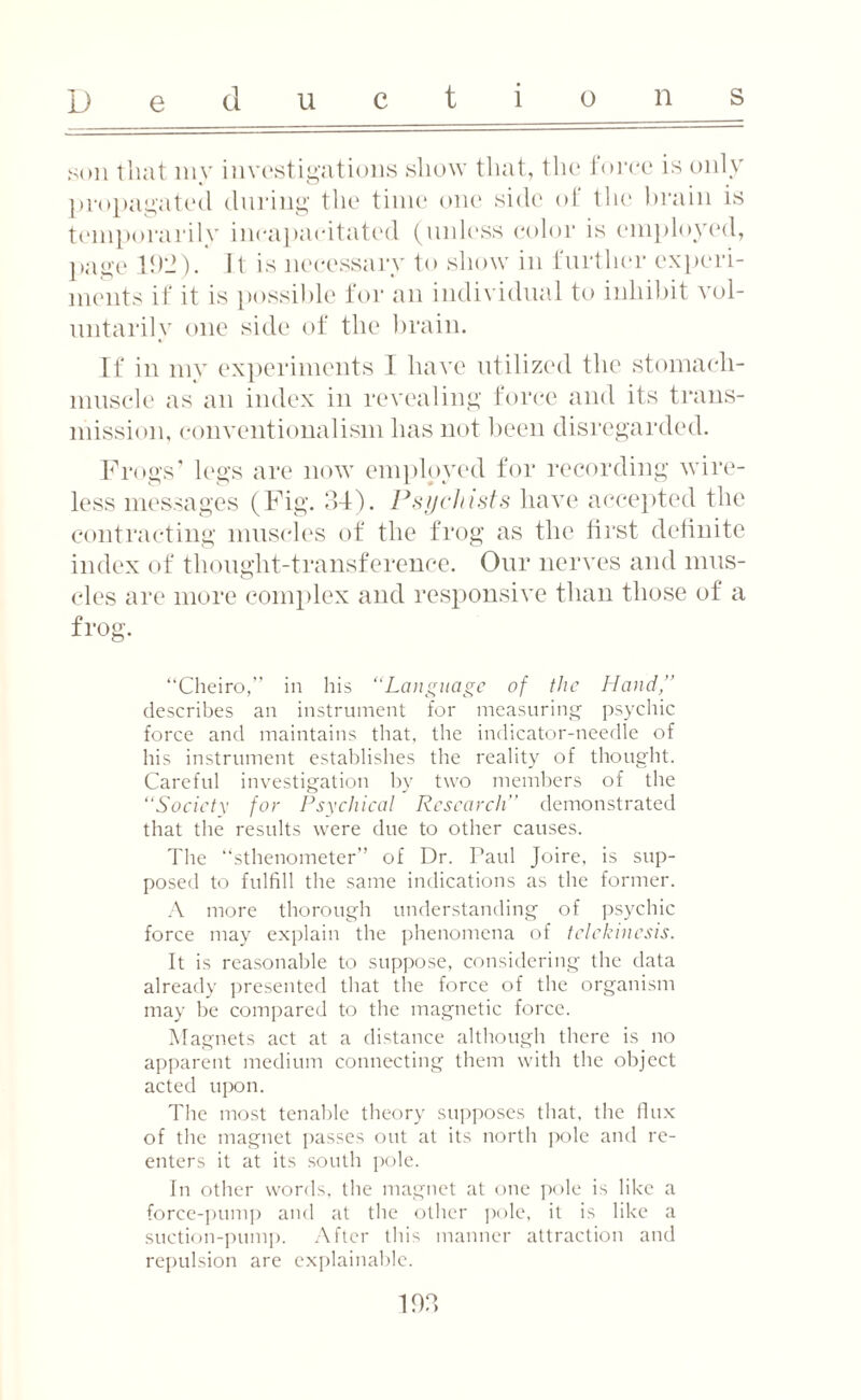 son that my investigations show that, the force is only propagated during the time one side of the brain is temporarily incapacitated (unless color is employed, page 1!)'-!). It is necessary to show in further experi¬ ments if it is possible for an individual to inhibit vol¬ untarily one side of the brain. If in my experiments I have utilized the stomach- muscle as an index in revealing force and its trans¬ mission, conventionalism has not been disregarded. Frogs’ legs are now employed for recording wire¬ less messages (Fig. 34). Psychists have accepted the contracting muscles of the frog as the first definite index of thought-transference. Our nerves and mus¬ cles are more complex and responsive than those of a frog. ‘‘Cheiro,” in his “Language of the Hand,” describes an instrument for measuring psychic force and maintains that, the indicator-needle of his instrument establishes the reality of thought. Careful investigation by two members of the “Society for Psychical Research” demonstrated that the results were due to other causes. The “sthenometer” of Dr. Taul Joire, is sup¬ posed to fulfill the same indications as the former. A more thorough understanding of psychic force may explain the phenomena of telekinesis. It is reasonable to suppose, considering the data already presented that the force of the organism may be compared to the magnetic force. Magnets act at a distance although there is no apparent medium connecting them with the object acted upon. The most tenable theory supposes that, the flux of the magnet passes out at its north pole and re¬ enters it at its south pole. In other words, the magnet at one pole is like a force-pump and at the other pole, it is like a suction-pump. After this manner attraction and repulsion are explainable. 103