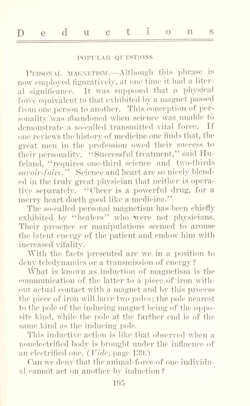 POPULAR QUESTIONS Personal magnetism.—Although this phrase is now employed figuratively, at one time it had a liter¬ al significance. It was supposed that ia physical force equivalent to that exhibited by a magnet passed from one person to another. This conception of per¬ sonality was Abandoned when science was unable to demonstrate a so-called transmitted vital force. If one reviews the history of medicine one finds that, the great men in the profession owed their success to their personality. “Successful treatment,” said Hu- feland, “requires one-third science and two-thirds savoir-faire’.” Science and heart are so nicely blend¬ ed in the truly great physician that neither is opera¬ tive separately. “Cheer is a powerful drug, for a merry heart doeth good like a medicine.” The so-called personal magnetism has been chiefly exhibited by “healers” who were not physicians. Their presence or manipulations seemed to arouse the latent energy of the patient and endow him with increased vitality. With the facts presented are we in a position to deny teledynamics or a transmission of energy? What is known as induction of magnetism is the communication of the latter to a piece of iron with¬ out actual contact with a magnet and by this process the piece of iron will have two poles; the pole nearest to the pole of the inducing magnet being of the oppo¬ site kind, while the pole at the farther end is of the same kind as the inducing pole. This inductive action is like that observed when a nonelecfrified body is brought under the influence of an electrified one. (Vide, page 139.) Can we deny that the animal-force of one individu¬ al cannot act on another by induction?