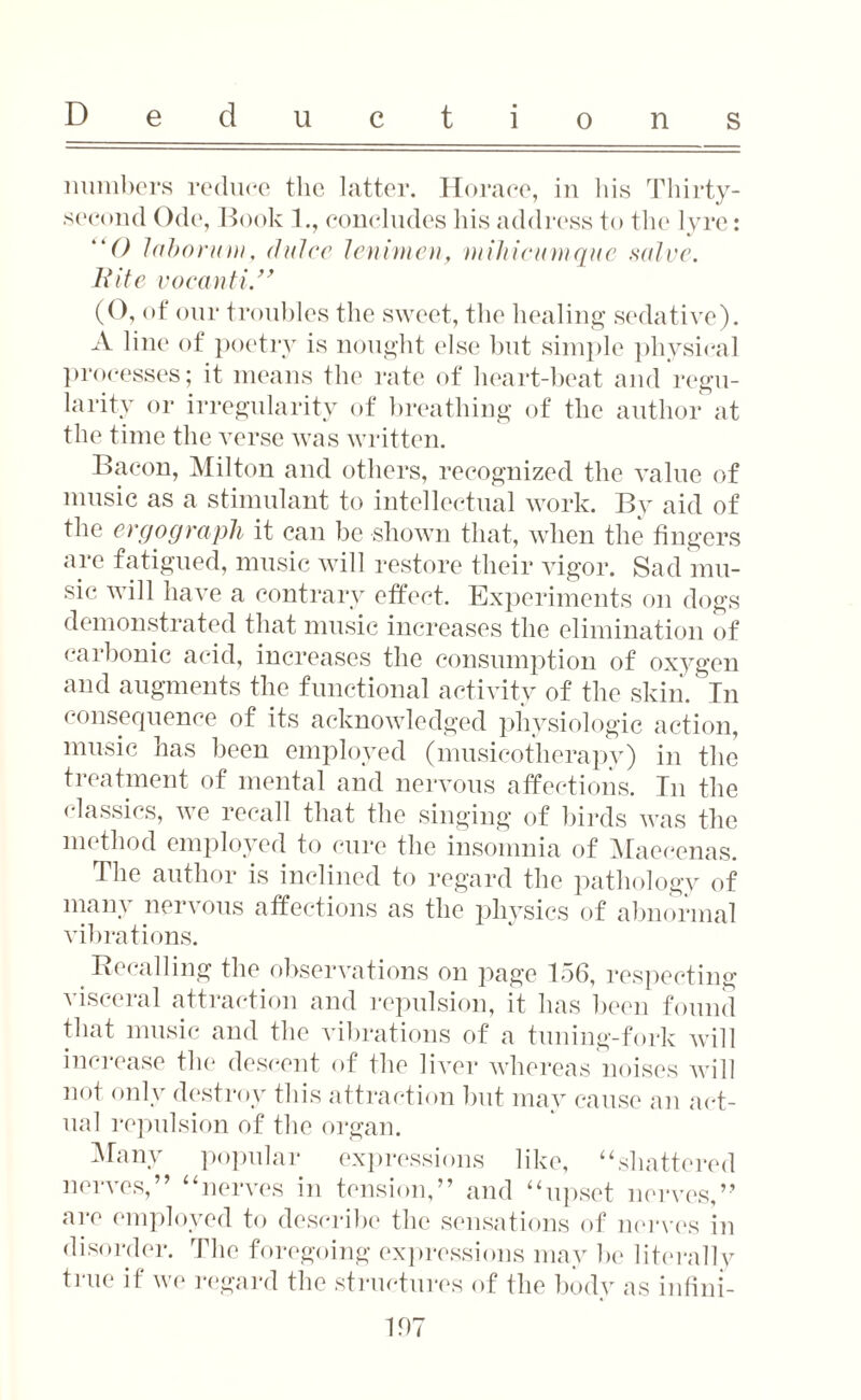 numbers reduce the latter. Horace, in his Thirty- second Ode, Book 1., concludes his address to the lyre: 0 labonna, (Juice lenimen, mihicumque salve. Hite voeanti.” (0, of our troubles the sweet, the healing sedative). A line of poetry is nought else but simple physical processes; it means the rate of heart-beat and regu¬ larity or irregularity of breathing of the author at the time the verse was written. Bacon, Milton and others, recognized the value of music as a stimulant to intellectual work. Bv aid of the ergograph it can be shown that, when the fingers are fatigued, music will restore their vigor. Sad mu¬ sic will have a contrary effect. Experiments on dogs demonstrated that music increases the elimination of carbonic acid, increases the consumption of oxygen and augments the functional activity of the skin. In consequence of its acknowledged physiologic action, music has been employed (musicotherapy) in the treatment of mental and nervous affections. In the classics, we recall that the singing of birds was the method employed to cure the insomnia of Maecenas. The author is inclined to regard the pathology of many nervous affections as the physics of abnormal vibrations. Recalling the observations on page 156, respecting visceral attraction and repulsion, it has been found that music and the vibrations of a tuning-fork will increase the descent of the liver whereas noises will not only destroy this attraction but may cause an act¬ ual repulsion of the organ. Many popular expressions like, “shattered nerves,” “nerves in tension,” and “upset nerves,” are employed to describe the sensations of nerves in disorder. The foregoing expressions may be literally true if we regard the structures of the body as infini-