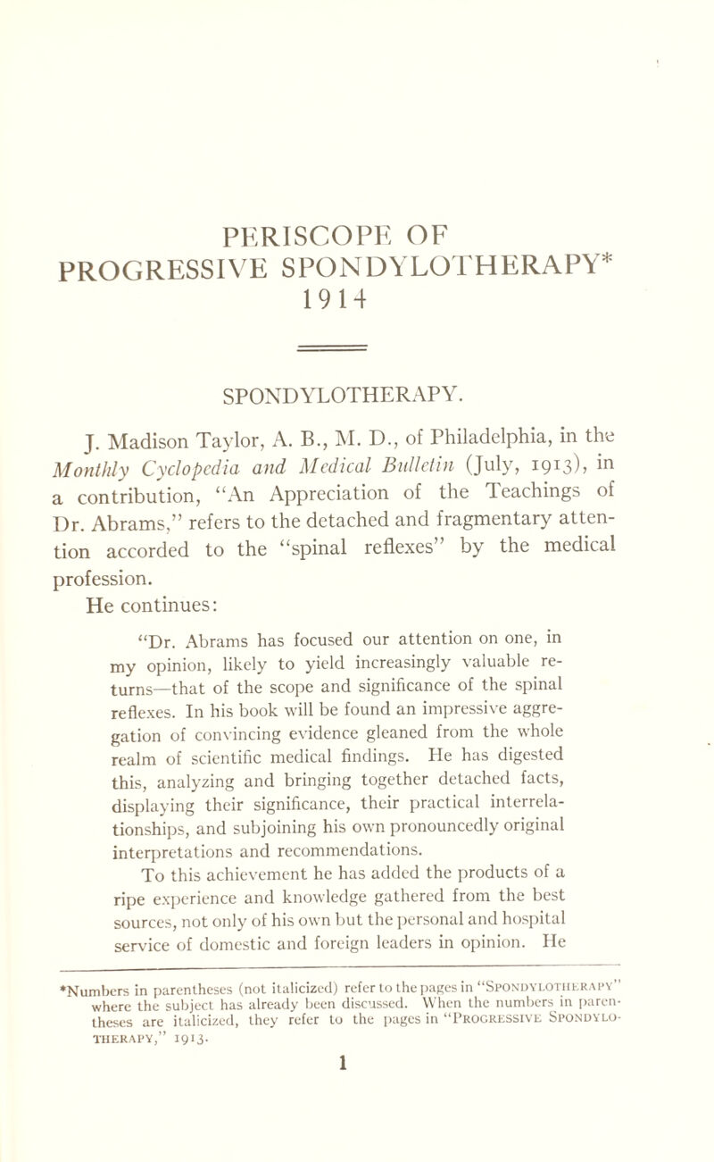 PERISCOPE OF PROGRESSIVE SPONDYLOTHERAPY* 1914 SPONDYLOTHERAPY. J. Madison Taylor, A. B., M. D., of Philadelphia, in the Monthly Cyclopedia and Medical Bulletin (July, 1913K a contribution, “An Appreciation of the Teachings of Dr. Abrams,” refers to the detached and fragmentary atten¬ tion accorded to the “spinal reflexes by the medical profession. He continues: “Dr. Abrams has focused our attention on one, in my opinion, likely to yield increasingly valuable re¬ turns—that of the scope and significance of the spinal reflexes. In his book will be found an impressive aggre¬ gation of convincing evidence gleaned from the whole realm of scientific medical findings. He has digested this, analyzing and bringing together detached facts, displaying their significance, their practical interrela¬ tionships, and subjoining his own pronouncedly original interpretations and recommendations. To this achievement he has added the products of a ripe experience and knowledge gathered from the best sources, not only of his own but the personal and hospital service of domestic and foreign leaders in opinion. He ♦Numbers in parentheses (not italicized) refer to the pages in “Spondylotherapy where the subject has already been discussed. When the numbers in paren¬ theses are italicized, they refer to the pages in “Progressive Spondylo- THERAPY,” 1913.