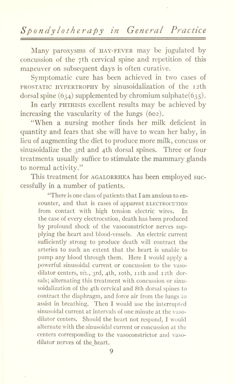 Many paroxysms of hay-fever may be jugulated by concussion of the 7th cervical spine and repetition of this maneuver on subsequent days is often curative. Symptomatic cure has been achieved in two cases of prostatic hypertrophy by sinusoidalization of the 12th dorsal spine (634) supplemented by chromium sulphate(635). In early phthisis excellent results may be achieved by increasing the vascularity of the lungs (602). “When a nursing mother finds her milk deficient in quantity and fears that she will have to wean her baby, in lieu of augmenting the diet to produce more milk, concuss or sinusoidalize the 3rd and 4th dorsal spines. Three or four treatments usually suffice to stimulate the mammary glands to normal activity.” This treatment for agalorrhea has been employed suc¬ cessfully in a number of patients. “There is one class of patients that I am anxious to en¬ counter, and that is cases of apparent electrocution from contact with high tension electric wires. In the case of every electrocution, death has been produced by profound shock of the vasoconstrictor nerves sup¬ plying the heart and blood-vessels. An electric current sufficiently strong to produce death will contract the arteries to such an extent that the heart is unable to pump any blood through them. Here I would apply a powerful sinusoidal current or concussion to the vaso¬ dilator centers, viz., 3rd, 4th, 10th, nth and 12th dor¬ sals; alternating this treatment with concussion or sinu¬ soidalization of the 4th cervical and 8th dorsal spines to contract the diaphragm, and force air from the lungs to assist in breathing. Then I would use the interrupted sinusoidal current at intervals of one minute at the vaso¬ dilator centers. Should the heart not respond, I would alternate with the sinusoidal current or concussion at the centers corresponding to the vasoconstrictor and vaso¬ dilator nerves of the heart.