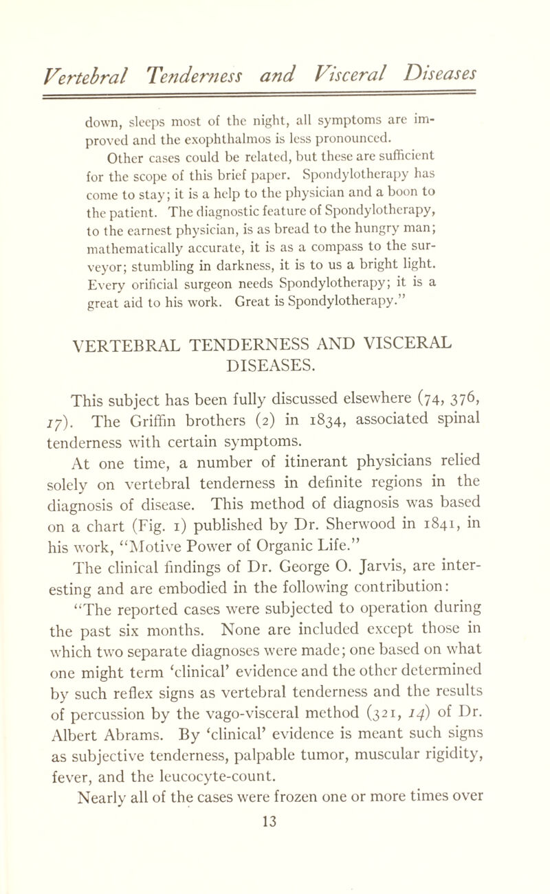 down, sleeps most of the night, all symptoms are im¬ proved and the exophthalmos is less pronounced. Other cases could be related, but these are sufficient for the scope of this brief paper. Spondylotherapy has come to stay; it is a help to the physician and a boon to the patient. The diagnostic feature of Spondylotherapy, to the earnest physician, is as bread to the hungry man; mathematically accurate, it is as a compass to the sur¬ veyor; stumbling in darkness, it is to us a bright light. Even,7' orilicial surgeon needs Spondylotherapy; it is a great aid to his work. Great is Spondylotherapy.” VERTEBRAL TENDERNESS AND VISCERAL DISEASES. This subject has been fully discussed elsewhere (74, 376, 77). The Griffin brothers (2) in 1834, associated spinal tenderness with certain symptoms. At one time, a number of itinerant physicians relied solely on vertebral tenderness in definite regions in the diagnosis of disease. This method of diagnosis was based on a chart (Fig. 1) published by Dr. Sherwood in 1841, in his work, “Motive Power of Organic Life.” The clinical findings of Dr. George O. Jarvis, are inter¬ esting and are embodied in the following contribution: “The reported cases were subjected to operation during the past six months. None are included except those in which two separate diagnoses were made; one based on what one might term ‘clinical’ evidence and the other determined by such reflex signs as vertebral tenderness and the results of percussion by the vago-visceral method (321, 14) of Dr. Albert Abrams. By ‘clinical’ evidence is meant such signs as subjective tenderness, palpable tumor, muscular rigidity, fever, and the leucocyte-count. Nearly all of the cases were frozen one or more times over