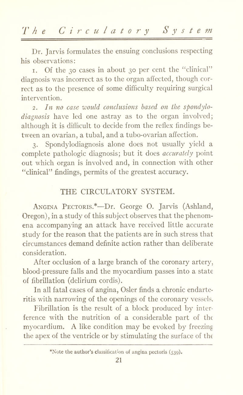 Dr. Jarvis formulates the ensuing conclusions respecting his observations: 1. Of the 30 cases in about 30 per cent the “clinical’’ diagnosis was incorrect as to the organ affected, though cor¬ rect as to the presence of some difficulty requiring surgical intervention. 2. In no case would conclusions based on the spondylo- diagnosis have led one astray as to the organ involved; although it is difficult to decide from the reflex findings be¬ tween an ovarian, a tubal, and a tubo-ovarian affection. 3. Spondylodiagnosis alone does not usually yield a complete pathologic diagnosis; but it does accurately point out which organ is involved and, in connection with other “clinical” findings, permits of the greatest accuracy. THE CIRCULATORY SYSTEM. Angela Pectoris.*—Dr. George O. Jarvis (Ashland, Oregon), in a study of this subject observes that the phenom¬ ena accompanying an attack have received little accurate study for the reason that the patients are in such stress that circumstances demand definite action rather than deliberate consideration. After occlusion of a large branch of the coronary artery, blood-pressure falls and the myocardium passes into a state of fibrillation (delirium cordis). In all fatal cases of angina, Osier finds a chronic endarte¬ ritis with narrowing of the openings of the coronary vessels. Fibrillation is the result of a block produced by inter¬ ference with the nutrition of a considerable part of the myocardium. A like condition may be evoked by freezing the apex of the ventricle or by stimulating the surface of the *Note the author’s classification of angina pectoris (539).