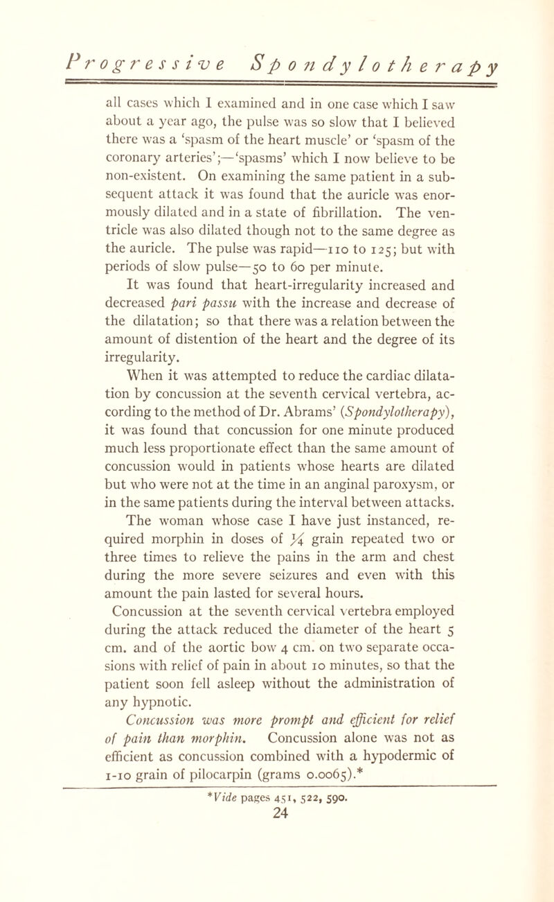 all cases which 1 examined and in one case which I saw about a year ago, the pulse was so slow that I believed there was a ‘spasm of the heart muscle’ or ‘spasm of the coronary arteries’;—‘spasms’ which I now believe to be non-existent. On examining the same patient in a sub¬ sequent attack it was found that the auricle was enor¬ mously dilated and in a state of fibrillation. The ven¬ tricle wTas also dilated though not to the same degree as the auricle. The pulse was rapid—no to 125; but with periods of slow pulse—50 to 60 per minute. It was found that heart-irregularity increased and decreased pari passu with the increase and decrease of the dilatation; so that there was a relation between the amount of distention of the heart and the degree of its irregularity. When it was attempted to reduce the cardiac dilata¬ tion by concussion at the seventh cervical vertebra, ac¬ cording to the method of Dr. Abrams’ (Spondylotherapy), it was found that concussion for one minute produced much less proportionate effect than the same amount of concussion would in patients whose hearts are dilated but who were not at the time in an anginal paroxysm, or in the same patients during the interval between attacks. The woman whose case I have just instanced, re¬ quired morphin in doses of j-4 grain repeated two or three times to relieve the pains in the arm and chest during the more severe seizures and even with this amount the pain lasted for several hours. Concussion at the seventh cervical vertebra employed during the attack reduced the diameter of the heart 5 cm. and of the aortic bow 4 cm. on two separate occa¬ sions with relief of pain in about 10 minutes, so that the patient soon fell asleep without the administration of any hypnotic. Concussion was more prompt and efficient for relief of pain than morphin. Concussion alone was not as efficient as concussion combined with a hypodermic of 1-10 grain of pilocarpin (grams 0.0065).* *Vide pages 451. S22» 590.