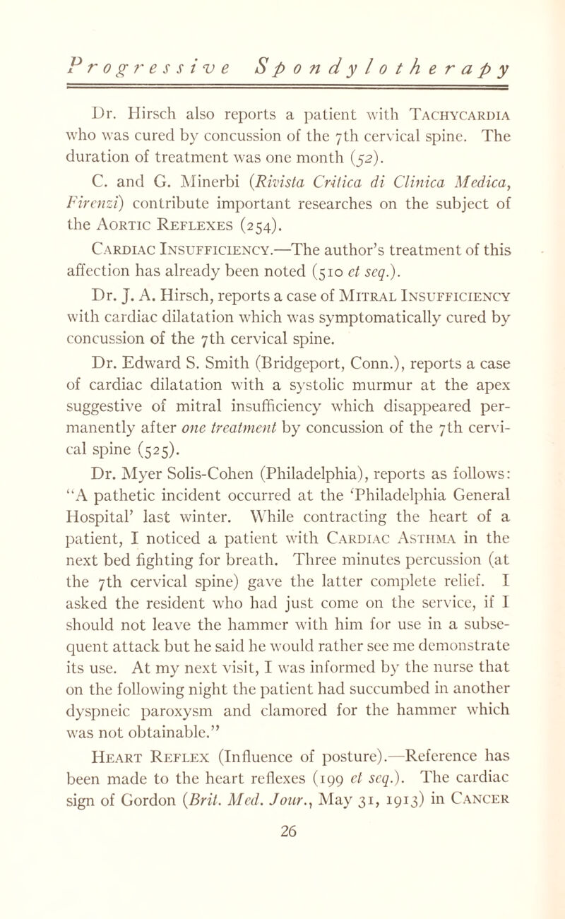 Dr. Hirsch also reports a patient with Tachycardia who was cured by concussion of the 7th cervical spine. The duration of treatment was one month (52). C. and G. Minerbi (Rivista Critica di Clinica Medica, Fircnzi) contribute important researches on the subject of the Aortic Reflexes (254). Cardiac Insufficiency.—The author’s treatment of this affection has already been noted (510 et scq.). Dr. J. A. Hirsch, reports a case of Mitral Insufficiency with cardiac dilatation which was symptomatically cured by concussion of the 7th cervical spine. Dr. Edward S. Smith (Bridgeport, Conn.), reports a case of cardiac dilatation with a systolic murmur at the apex suggestive of mitral insufficiency which disappeared per¬ manently after one treatment by concussion of the 7th cervi¬ cal spine (525). Dr. Myer Solis-Cohen (Philadelphia), reports as follows: “A pathetic incident occurred at the ‘Philadelphia General Hospital’ last winter. While contracting the heart of a patient, I noticed a patient with Cardiac Asthma in the next bed fighting for breath. Three minutes percussion (at the 7th cervical spine) gave the latter complete relief. I asked the resident who had just come on the service, if I should not leave the hammer with him for use in a subse¬ quent attack but he said he would rather see me demonstrate its use. At my next visit, I was informed by the nurse that on the following night the patient had succumbed in another dyspneic paroxysm and clamored for the hammer which was not obtainable.” Heart Reflex (Influence of posture).—Reference has been made to the heart reflexes (199 ct scq.). The cardiac sign of Gordon (Brit. Med. Jour., May 31, 1913) in Cancer