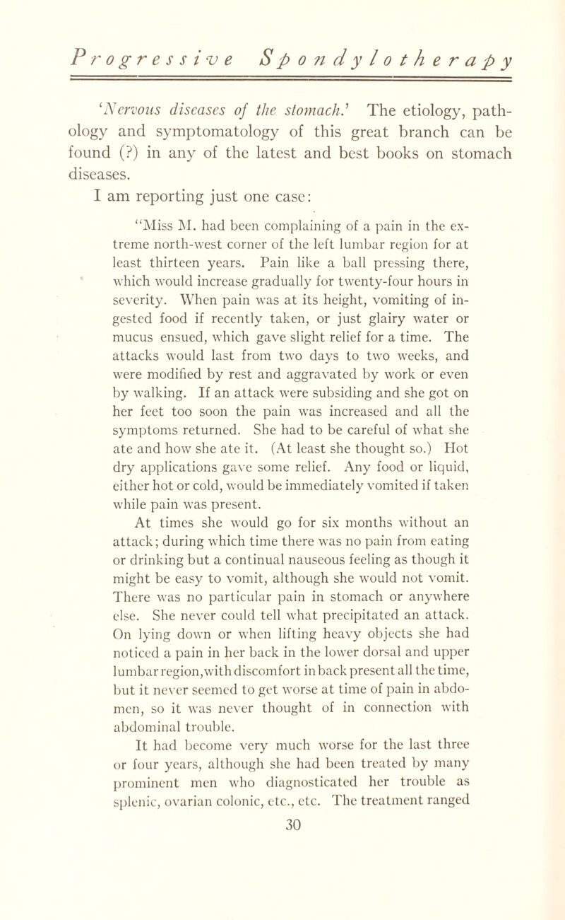 ‘Nervous diseases of the stomach.’ The etiology, path¬ ology and symptomatology of this great branch can be found (?) in any of the latest and best books on stomach diseases. I am reporting just one case: “Miss M. had been complaining of a pain in the ex¬ treme north-west corner of the left lumbar region for at least thirteen years. Pain like a ball pressing there, which would increase gradually for twenty-four hours in severity. When pain was at its height, vomiting of in¬ gested food if recently taken, or just glairy water or mucus ensued, which gave slight relief for a time. The attacks would last from two days to two weeks, and were modified by rest and aggravated by work or even by walking. If an attack were subsiding and she got on her feet too soon the pain was increased and all the symptoms returned. She had to be careful of what she ate and how she ate it. (At least she thought so.) Hot dry applications gave some relief. Any food or liquid, either hot or cold, would be immediately vomited if taken while pain was present. At times she would go for six months without an attack; during which time there was no pain from eating or drinking but a continual nauseous feeling as though it might be easy to vomit, although she would not vomit. There was no particular pain in stomach or anywhere else. She never could tell what precipitated an attack. On lying down or when lifting heavy objects she had noticed a pain in her back in the lower dorsal and upper lumbar region,with discomfort in back present all the time, but it never seemed to get worse at time of pain in abdo¬ men, so it was never thought of in connection with abdominal trouble. It had become very much worse for the last three or four years, although she had been treated by many prominent men who diagnosticated her trouble as splenic, ovarian colonic, etc., etc. The treatment ranged