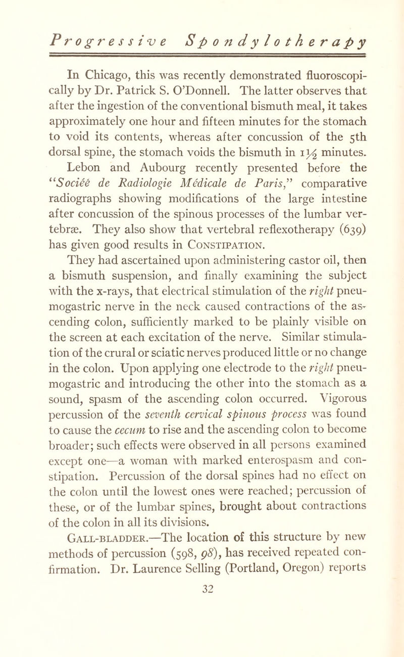 In Chicago, this was recently demonstrated fluoroscopi- cally by Dr. Patrick S. O’Donnell. The latter observes that after the ingestion of the conventional bismuth meal, it takes approximately one hour and fifteen minutes for the stomach to void its contents, whereas after concussion of the 5th dorsal spine, the stomach voids the bismuth in iy2 minutes. Lebon and Aubourg recently presented before the “Sociee de Radiologic Medicate de Paris,” comparative radiographs showing modifications of the large intestine after concussion of the spinous processes of the lumbar ver¬ tebrae. They also show that vertebral reflexotherapy (639) has given good results in Constipation. They had ascertained upon administering castor oil, then a bismuth suspension, and finally examining the subject with the x-rays, that electrical stimulation of the right pneu- mogastric nerve in the neck caused contractions of the as¬ cending colon, sufficiently marked to be plainly visible on the screen at each excitation of the nerve. Similar stimula¬ tion of the crural or sciatic nerves produced little or no change in the colon. Upon applying one electrode to the right pneu- mogastric and introducing the other into the stomach as a sound, spasm of the ascending colon occurred. Vigorous percussion of the seventh cervical spinous process was found to cause the cecum to rise and the ascending colon to become broader; such effects were observed in all persons examined except one—a woman with marked enterospasm and con¬ stipation. Percussion of the dorsal spines had no effect on the colon until the lowest ones were reached; percussion of these, or of the lumbar spines, brought about contractions of the colon in all its divisions. Gall-bladder.—The location of this structure by new methods of percussion (598, 98), has received repeated con¬ firmation. Dr. Laurence Selling (Portland, Oregon) reports