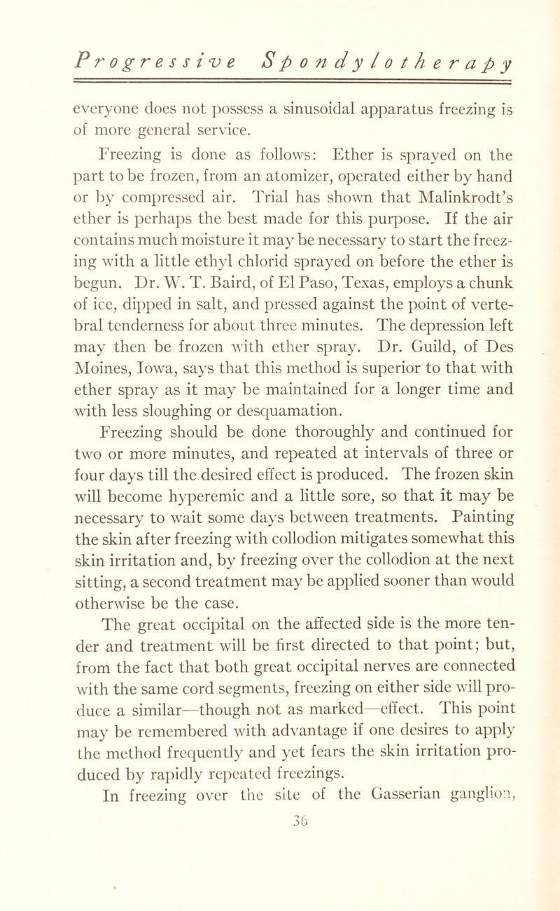 everyone does not possess a sinusoidal apparatus freezing is of more general service. Freezing is done as follows: Ether is sprayed on the part to be frozen, from an atomizer, operated either by hand or by compressed air. Trial has shown that Malinkrodt’s ether is perhaps the best made for this purpose. If the air contains much moisture it may be necessary to start the freez¬ ing writh a little ethyl chlorid sprayed on before the ether is begun. Dr. W. T. Baird, of El Paso, Texas, employs a chunk of ice, dipped in salt, and pressed against the point of verte¬ bral tenderness for about three minutes. The depression left may then be frozen with ether spray. Dr. Guild, of Des Moines, Iowa, says that this method is superior to that with ether spray as it may be maintained for a longer time and with less sloughing or desquamation. Freezing should be done thoroughly and continued for two or more minutes, and repeated at intervals of three or four days till the desired effect is produced. The frozen skin will become hyperemic and a little sore, so that it may be necessary to wait some days between treatments. Painting the skin after freezing with collodion mitigates somewhat this skin irritation and, by freezing over the collodion at the next sitting, a second treatment may be applied sooner than would otherwise be the case. The great occipital on the affected side is the more ten¬ der and treatment will be first directed to that point; but, from the fact that both great occipital nerves are connected with the same cord segments, freezing on either side will pro¬ duce a similar—though not as marked—effect. This point may be remembered with advantage if one desires to apply the method frequently and yet fears the skin irritation pro¬ duced by rapidly repeated freezings. In freezing over the site of the Gasserian ganglion,