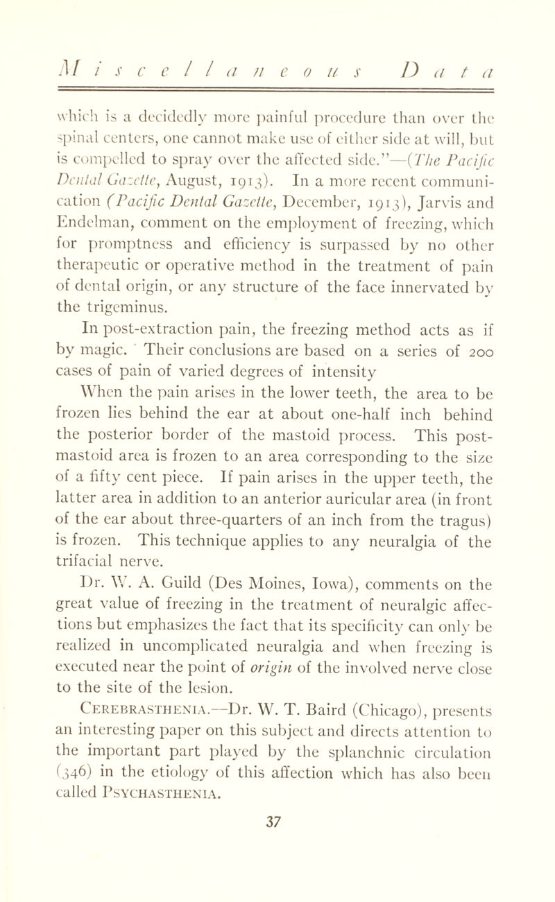 M i x cell (i // e o // s D a t (i which is a decidedly more painful procedure than over the spinal centers, one cannot make use of either side at will, but is compelled to spray over the affected side.”—{The Pacific Denial Gazette, August, 1913). In a more recent communi¬ cation (Pacific Dental Gazette, December, 1913), Jarvis and Endelman, comment on the employment of freezing, which for promptness and efficiency is surpassed by no other therapeutic or operative method in the treatment of pain of dental origin, or any structure of the face innervated by the trigeminus. In post-extraction pain, the freezing method acts as if by magic. Their conclusions are based on a series of 200 cases of pain of varied degrees of intensity When the pain arises in the lower teeth, the area to be frozen lies behind the ear at about one-half inch behind the posterior border of the mastoid process. This post- mastoid area is frozen to an area corresponding to the size of a fifty cent piece. If pain arises in the upper teeth, the latter area in addition to an anterior auricular area (in front of the ear about three-quarters of an inch from the tragus) is frozen. This technique applies to any neuralgia of the trifacial nerve. Dr. \\ . A. Guild (Des Moines, Iowa), comments on the great value of freezing in the treatment of neuralgic affec¬ tions but emphasizes the fact that its specificity can only be realized in uncomplicated neuralgia and when freezing is executed near the point of origin of the involved nerve close to the site of the lesion. Cerebrasthenia.—Dr. W. T. Baird (Chicago), presents an interesting paper on this subject and directs attention to the important part played by the splanchnic circulation (346) in the etiology of this affection which has also been called PSYCHASTHENIA.