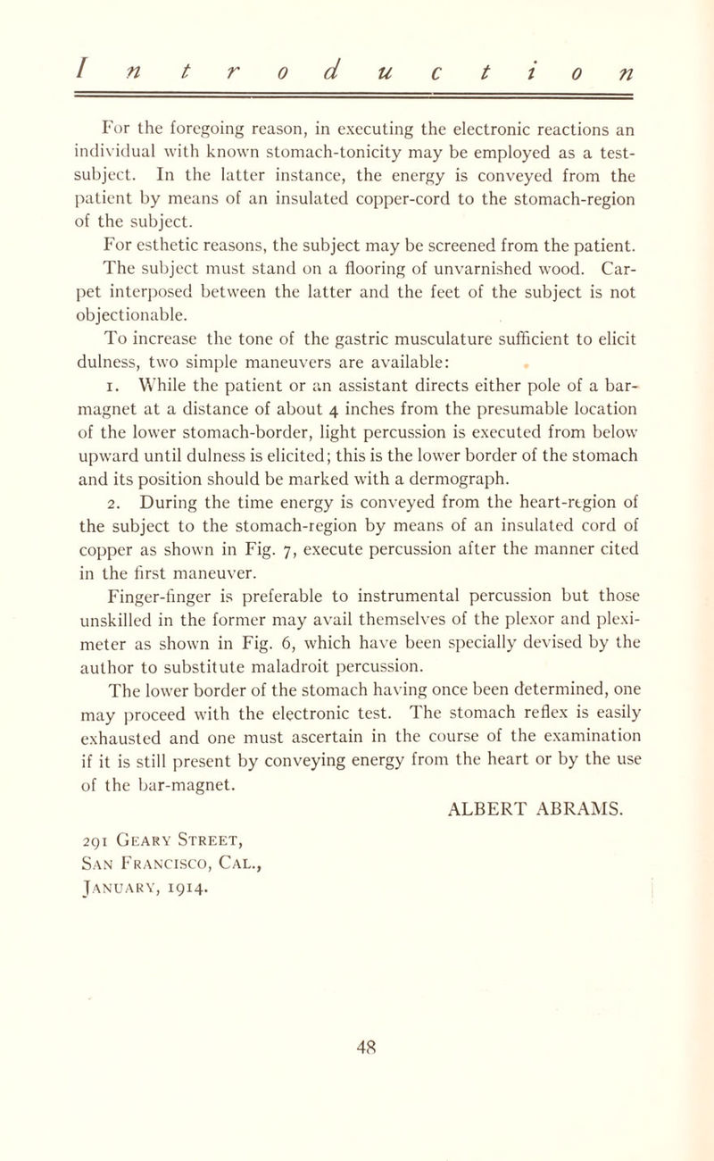 For the foregoing reason, in executing the electronic reactions an individual with known stomach-tonicity may be employed as a test- subject. In the latter instance, the energy is conveyed from the patient by means of an insulated copper-cord to the stomach-region of the subject. For esthetic reasons, the subject may be screened from the patient. The subject must stand on a flooring of unvarnished wood. Car¬ pet interposed between the latter and the feet of the subject is not objectionable. To increase the tone of the gastric musculature sufficient to elicit dulness, two simple maneuvers are available: 1. While the patient or an assistant directs either pole of a bar- magnet at a distance of about 4 inches from the presumable location of the lower stomach-border, light percussion is executed from below upward until dulness is elicited; this is the lower border of the stomach and its position should be marked with a dermograph. 2. During the time energy is conveyed from the heart-region of the subject to the stomach-region by means of an insulated cord of copper as shown in Fig. 7, execute percussion after the manner cited in the first maneuver. Finger-finger is preferable to instrumental percussion but those unskilled in the former may avail themselves of the plexor and plexi- meter as shown in Fig. 6, which have been specially devised by the author to substitute maladroit percussion. The lower border of the stomach having once been determined, one may proceed with the electronic test. The stomach reflex is easily exhausted and one must ascertain in the course of the examination if it is still present by conveying energy from the heart or by the use of the bar-magnet. ALBERT ABRAMS. 291 Geary Street, San Francisco, Cal., January, 1914.