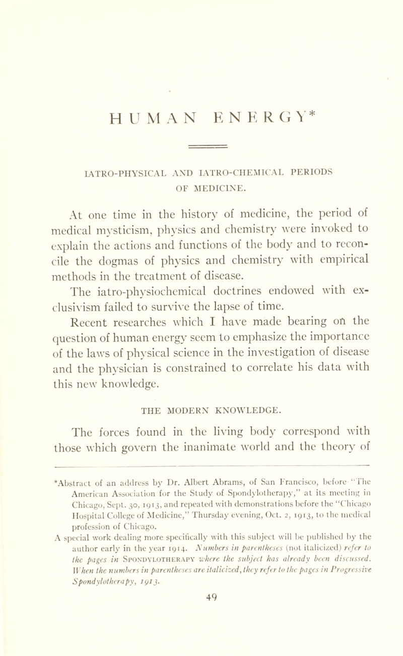 L4TR0-PHYSICAL AND IATRO-CHEMICAL PERIODS OF MEDICINE. At one time in the history of medicine, the period of medical mysticism, physics and chemistry were invoked to explain the actions and functions of the body and to recon¬ cile the dogmas of physics and chemistry with empirical methods in the treatment of disease. The iatro-physiochemical doctrines endowed with ex- clusivism failed to survive the lapse of time. Recent researches which I have made bearing on the question of human energy seem to emphasize the importance of the laws of physical science in the investigation of disease and the physician is constrained to correlate his data with this new knowledge. THE MODERN KNOWLEDGE. The forces found in the living body correspond with those which govern the inanimate world and the theory of ‘Abstract of an address by Dr. Albert Abrams, of San Francisco, before- “The American Association for the Study of Spondylotherapy,” at its meeting in Chicago, Sept. 30, 1913, and repeated with demonstrations before the “Chicago Hospital College of Medicine,’’ Thursday evening, Oct. 2, 1913, to the medical profession of Chicago. A special work dealing more specifically with this subject will be published by the author early in the year 1914. Numbers in parentheses (not italicized) refer to the pages in Spondylotherapy where the subject has already been discussed. When the numbers in parentheses are italicized, they refer to the pages in Progressive Spondylotherapy, IQ13.