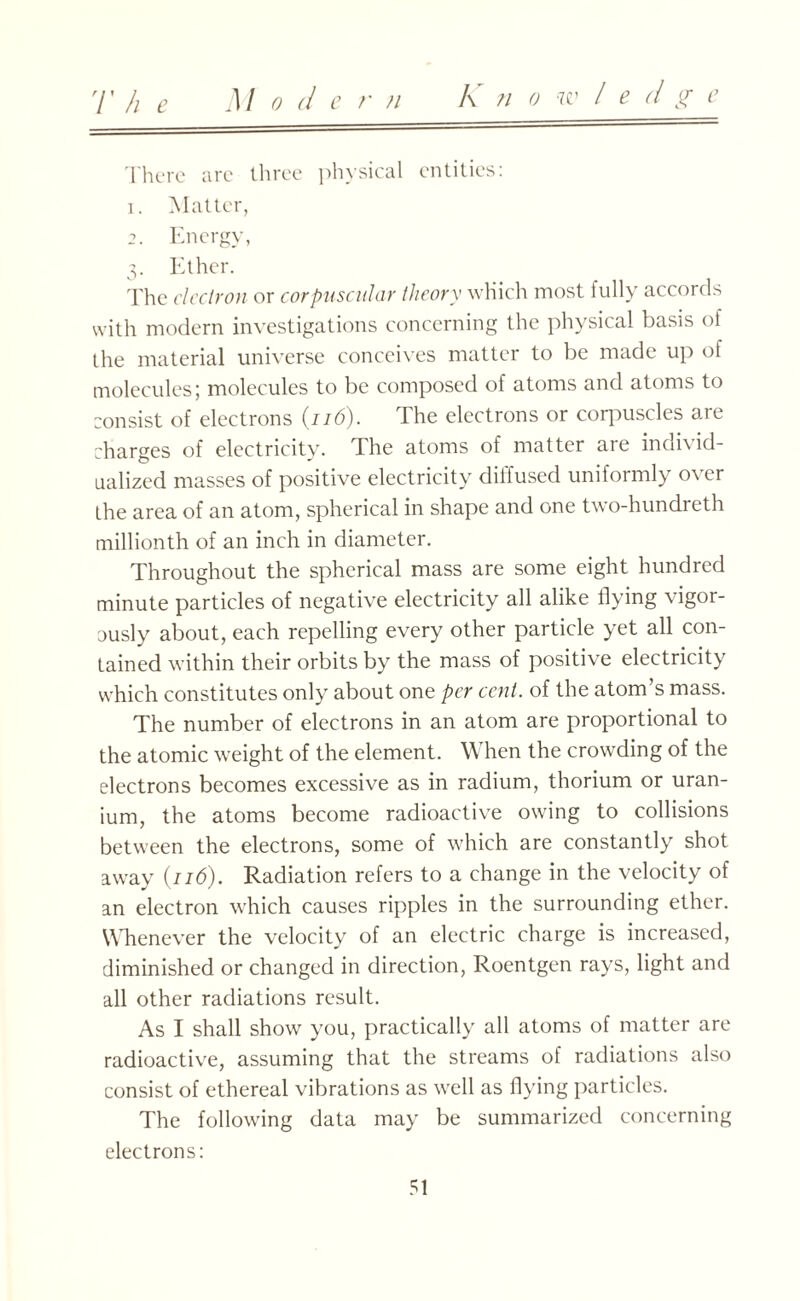 Kn o w l edge There are three physical entities: 1. Matter, 2. Energy, 3. Ether. The electron or corpuscular theory which most fully accords with modern investigations concerning the physical basis of the material universe conceives matter to be made up of molecules; molecules to be composed of atoms and atoms to consist of electrons (116). The electrons or corpuscles are charges of electricity. The atoms of matter are individ¬ ualized masses of positive electricity diffused uniformly over the area of an atom, spherical in shape and one two-hundreth millionth of an inch in diameter. Throughout the spherical mass are some eight hundred minute particles of negative electricity all alike flying vigor- uusly about, each repelling every other particle yet all con¬ tained within their orbits by the mass of positive electricity which constitutes only about one per cent, of the atom’s mass. The number of electrons in an atom are proportional to the atomic weight of the element. When the crowding of the electrons becomes excessive as in radium, thorium or uran¬ ium, the atoms become radioactive owing to collisions between the electrons, some of which are constantly shot away (116). Radiation refers to a change in the velocity of an electron which causes ripples in the surrounding ether. Whenever the velocity of an electric charge is increased, diminished or changed in direction, Roentgen rays, light and all other radiations result. As I shall show you, practically all atoms of matter are radioactive, assuming that the streams of radiations also consist of ethereal vibrations as well as flying particles. The following data may be summarized concerning electrons: