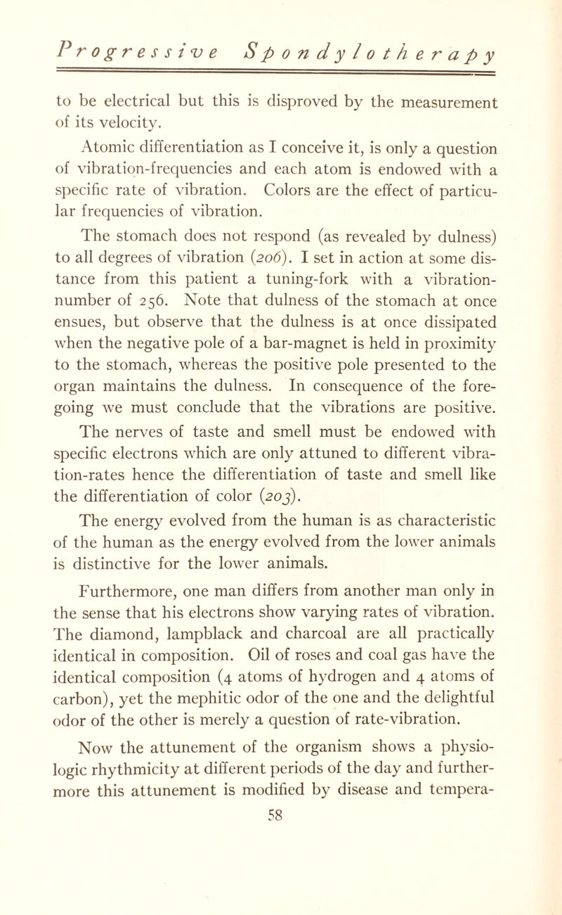 to be electrical but this is disproved by the measurement of its velocity. Atomic differentiation as I conceive it, is only a question of vibration-frequencies and each atom is endowed with a specific rate of vibration. Colors are the effect of particu¬ lar frequencies of vibration. The stomach does not respond (as revealed by dulness) to all degrees of vibration (206). I set in action at some dis¬ tance from this patient a tuning-fork with a vibration- number of 256. Note that dulness of the stomach at once ensues, but observe that the dulness is at once dissipated when the negative pole of a bar-magnet is held in proximity to the stomach, whereas the positive pole presented to the organ maintains the dulness. In consequence of the fore¬ going we must conclude that the vibrations are positive. The nerves of taste and smell must be endowed with specific electrons which are only attuned to different vibra¬ tion-rates hence the differentiation of taste and smell like the differentiation of color (203). The energy evolved from the human is as characteristic of the human as the energy evolved from the lower animals is distinctive for the lower animals. Furthermore, one man differs from another man only in the sense that his electrons show varying rates of vibration. The diamond, lampblack and charcoal are all practically identical in composition. Oil of roses and coal gas have the identical composition (4 atoms of hydrogen and 4 atoms of carbon), yet the mephitic odor of the one and the delightful odor of the other is merely a question of rate-vibration. Now the attunement of the organism shows a physio¬ logic rhythmicity at different periods of the day and further¬ more this attunement is modified by disease and tempera-