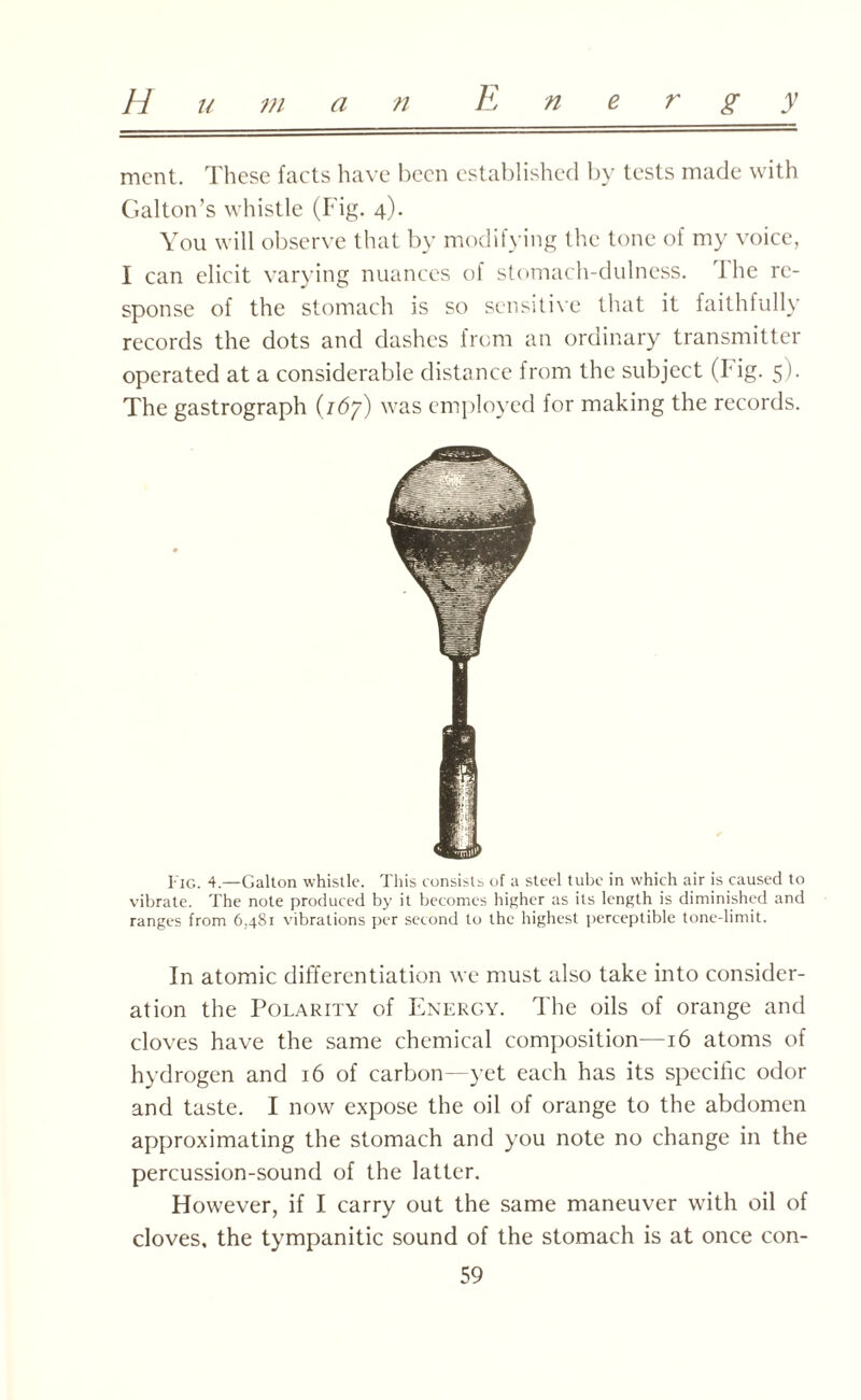 mcnt. These facts have been established by tests made with Galton’s whistle (Fig. 4). You will observe that by modifying the tone of my voice, I can elicit varying nuances of stomach-dulness. 1 he re¬ sponse of the stomach is so sensitive that it faithfully records the dots and dashes from an ordinary transmitter operated at a considerable distance from the subject (I ig. 5). The gastrograph {16’/) was employed for making the records. Fig. 4.—Galton whistle. This consists of a steel tube in which air is caused to vibrate. The note produced by it becomes higher as its length is diminished and ranges from 6,481 vibrations per second to the highest perceptible tone-limit. In atomic differentiation we must also take into consider¬ ation the Polarity of Energy. The oils of orange and cloves have the same chemical composition—16 atoms of hydrogen and 16 of carbon—yet each has its specific odor and taste. I now expose the oil of orange to the abdomen approximating the stomach and you note no change in the percussion-sound of the latter. However, if I carry out the same maneuver with oil of cloves, the tympanitic sound of the stomach is at once con-