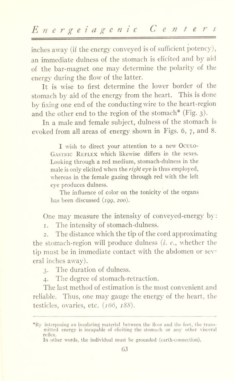 E?iergeiage n i c Center s inches away (if the energy conveyed is of sufficient potency), an immediate dulness of the stomach is elicited and by aid of the bar-magnet one may determine the polarity of the energy during the flow of the latter. It is wise to first determine the lower border of the stomach by aid of the energy from the heart. This is done by fixing one end of the conducting wire to the heart-region and the other end to the region of the stomach* (Fig. 3). In a male and female subject, dulness of the stomach is evoked from all areas of energy shown in Figs. 6, 7, and 8. I wish to direct your attention to a new Oculo- Gastric Reflex which likewise differs in the sexes. Looking through a red medium, stomach-dulness in the male is only elicited when the right eye is thus employed, whereas in the female gazing through red with the left eye produces dulness. The influence of color on the tonicity of the organs has been discussed (199, 200). One may measure the intensity of conveyed-energy by: 1. The intensity of stomach-dulness. 2. The distance which the tip of the cord approximating the stomach-region will produce dulness (L c., whether the tip must be in immediate contact with the abdomen or sev¬ eral inches away). 3. The duration of dulness. 4. The degree of stomach-retraction. The last method of estimation is the most convenient and reliable. Thus, one may gauge the energy of the heart, the testicles, ovaries, etc. (166, 188). *By interposing an insulating material between the floor and the feet, the trans¬ mitted energy is incapable of eliciting the stomach or any other visceral reflex. In other words, the individual must be grounded (earth-connection).