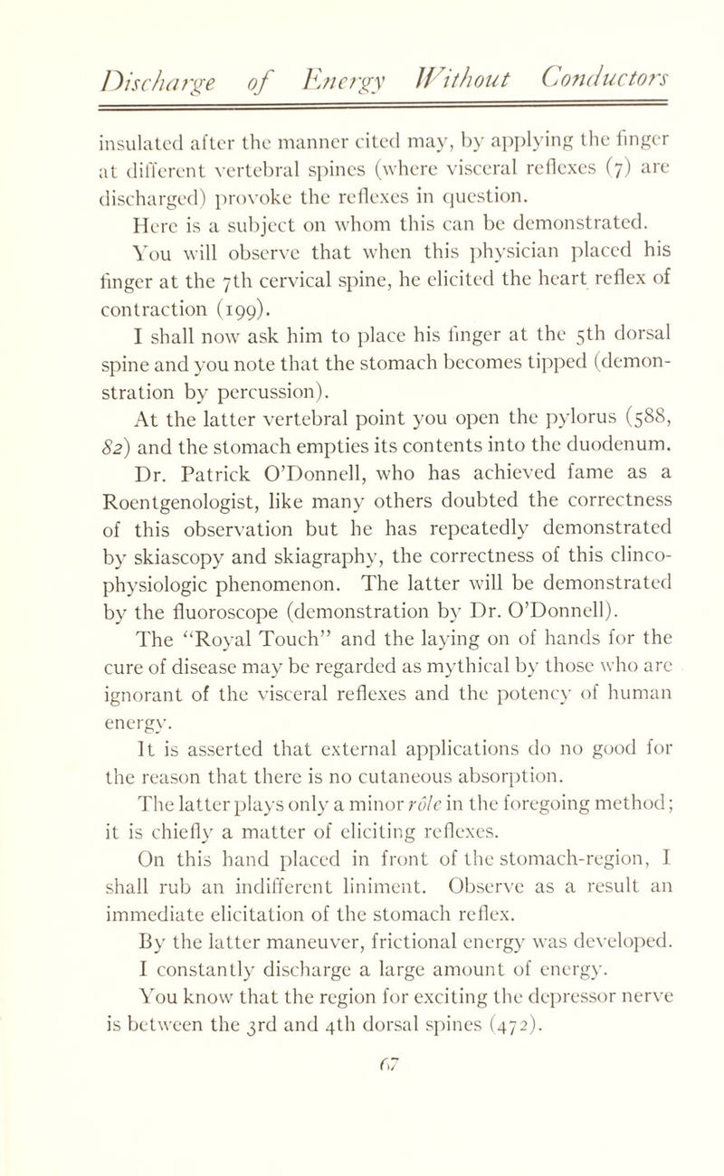 Discharge of Energy Without Conductors insulated after the manner cited may, by applying the linger at different vertebral spines (where visceral reflexes (7) are discharged) provoke the reflexes in question. Here is a subject on whom this can be demonstrated. You will observe that when this physician placed his linger at the 7th cervical spine, he elicited the heart reflex of contraction (199). I shall now ask him to place his linger at the 5th dorsal spine and you note that the stomach becomes tipped (demon¬ stration by percussion). At the latter vertebral point you open the pylorus (588, 82) and the stomach empties its contents into the duodenum. Dr. Patrick O’Donnell, who has achieved fame as a Roentgenologist, like many others doubted the correctness of this observation but he has repeatedly demonstrated by skiascopy and skiagraphy, the correctness of this clinco- physiologic phenomenon. The latter will be demonstrated by the fluoroscope (demonstration by Dr. O’Donnell). The “Royal Touch” and the laying on of hands for the cure of disease may be regarded as mythical by those who are ignorant of the visceral reflexes and the potency of human energy. It is asserted that external applications do no good for the reason that there is no cutaneous absorption. The latter plays only a minor role in the foregoing method; it is chiefly a matter of eliciting reflexes. On this hand placed in front of the stomach-region, I shall rub an indifferent liniment. Observe as a result an immediate elicitation of the stomach reflex. By the latter maneuver, frictional energy was developed. I constantly discharge a large amount of energy. You know that the region for exciting the depressor nerve is between the 3rd and 4th dorsal spines (472).