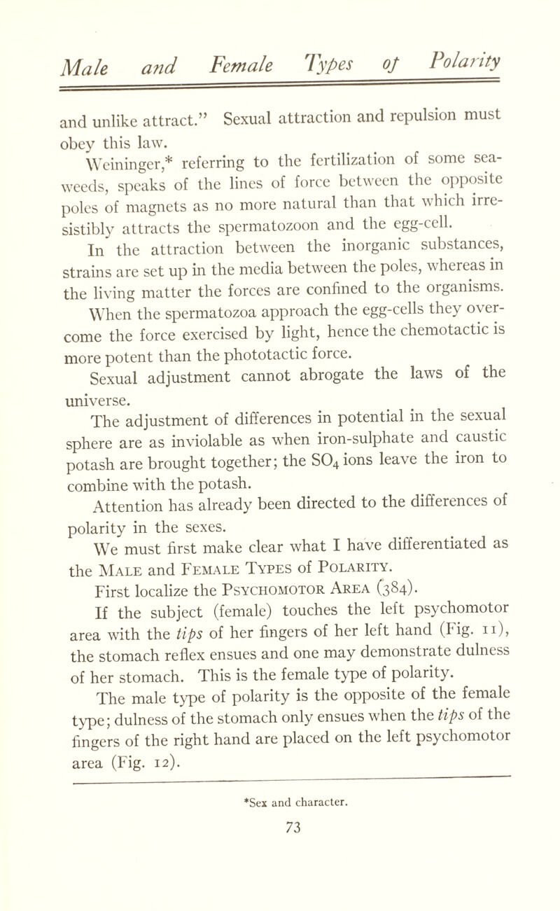 and unlike attract.” Sexual attraction and repulsion must obey this law. Weininger,* referring to the fertilization of some sea¬ weeds, speaks of the lines of force between the opposite poles of magnets as no more natural than that which irre¬ sistibly attracts the spermatozoon and the egg-cell. In the attraction between the inorganic substances, strains are set up hi the media between the poles, whereas in the living matter the forces are confined to the organisms. When the spermatozoa approach the egg-cells they over¬ come the force exercised by light, hence the chemotactic is more potent than the phototactic force. Sexual adjustment cannot abrogate the laws of the universe. The adjustment of differences in potential in the sexual sphere are as inviolable as when iron-sulphate and caustic potash are brought together; the S04 ions leave the iron to combine with the potash. Attention has already been directed to the differences of polarity in the sexes. We must first make clear what I have differentiated as the Male and Female Types of Polarity. First localize the Psychomotor Area (384). If the subject (female) touches the left psychomotor area with the tips of her fingers of her left hand (Fig. 11), the stomach reflex ensues and one may demonstrate dulness of her stomach. This is the female type of polarity. The male type of polarity is the opposite of the female type; dulness of the stomach only ensues when the tips of the fingers of the right hand are placed on the left psychomotor area (Fig. 12). *Sex and character.