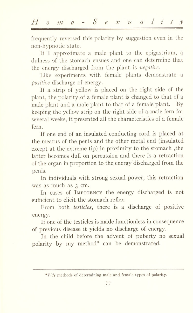 11 o m o S e x u a l i t y frequently reversed this polarity by suggestion even in the non-hypnotic state. If I approximate a male plant to the epigastrium, a dulness of the stomach ensues and one can determine that the energy discharged from the plant is negative. Like experiments with female plants demonstrate a positive discharge of energy. If a strip of yellow is placed on the right side of the plant, the polarity of a female plant is changed to that of a male plant and a male plant to that of a female plant. By keeping the yellow strip on the right side of a male fern for several weeks, it presented all the characteristics of a female fern. If one end of an insulated conducting cord is placed at the meatus of the penis and the other metal end (insulated except at the extreme tip) in proximity to the stomach ,the latter becomes dull on percussion and there is a retraction of the organ in proportion to the energy discharged from the penis. In individuals with strong sexual power, this retraction was as much as 3 cm. In cases of Impotency the energy discharged is not sufficient to elicit the stomach reflex. From both testicles, there is a discharge of positive energy. If one of the testicles is made functionless in consequence of previous disease it yields no discharge of energy. In the child before the advent of puberty no sexual polarity by my method* can be demonstrated. *Vide methods of determining male and female types of polarity. / /