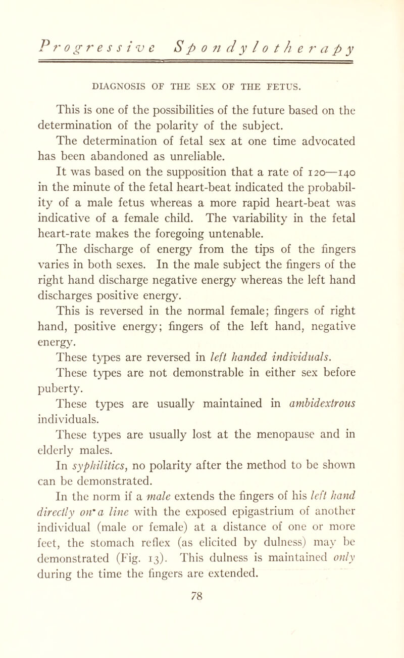 Progressive Spondyloth e r a p y DIAGNOSIS OF THE SEX OF THE FETUS. This is one of the possibilities of the future based on the determination of the polarity of the subject. The determination of fetal sex at one time advocated has been abandoned as unreliable. It was based on the supposition that a rate of 120—140 in the minute of the fetal heart-beat indicated the probabil¬ ity of a male fetus whereas a more rapid heart-beat was indicative of a female child. The variability in the fetal heart-rate makes the foregoing untenable. The discharge of energy from the tips of the fingers varies in both sexes. In the male subject the fingers of the right hand discharge negative energy whereas the left hand discharges positive energy. This is reversed in the normal female; fingers of right hand, positive energy; fingers of the left hand, negative energy. These types are reversed in left handed individuals. These types are not demonstrable in either sex before puberty. These types are usually maintained in ambidextrous individuals. These types are usually lost at the menopause and in elderly males. In syphilitics, no polarity after the method to be shown can be demonstrated. In the norm if a male extends the fingers of his left hand directly on'a line with the exposed epigastrium of another individual (male or female) at a distance of one or more feet, the stomach reflex (as elicited by dulness) may be demonstrated (Pflg. 13). This dulness is maintained only during the time the fingers are extended.