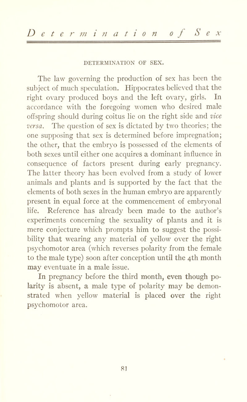 D e t e r m i ji a t i o n o f S e x DETERMINATION OF SEX. The law governing the production of sex has been the subject of much speculation. Hippocrates believed that the right ovary produced boys and the left ovary, girls. In accordance with the foregoing women who desired male offspring should during coitus lie on the right side and vice versa. The question of sex is dictated by two theories; the one supposing that sex is determined before impregnation; the other, that the embryo is possessed of the elements of both sexes until either one acquires a dominant influence in consequence of factors present during early pregnancy. The latter theory has been evolved from a study of lower animals and plants and is supported by the fact that the elements of both sexes in the human embryo are apparently present in equal force at the commencement of embryonal life. Reference has already been made to the author’s experiments concerning the sexuality of plants and it is mere conjecture which prompts him to suggest the possi¬ bility that wearing any material of yellow over the right psychomotor area (which reverses polarity from the female to the male type) soon after conception until the 4th month may eventuate in a male issue. In pregnancy before the third month, even though po¬ larity is absent, a male type of polarity may be demon¬ strated when yellow material is placed over the right psychomotor area. SI
