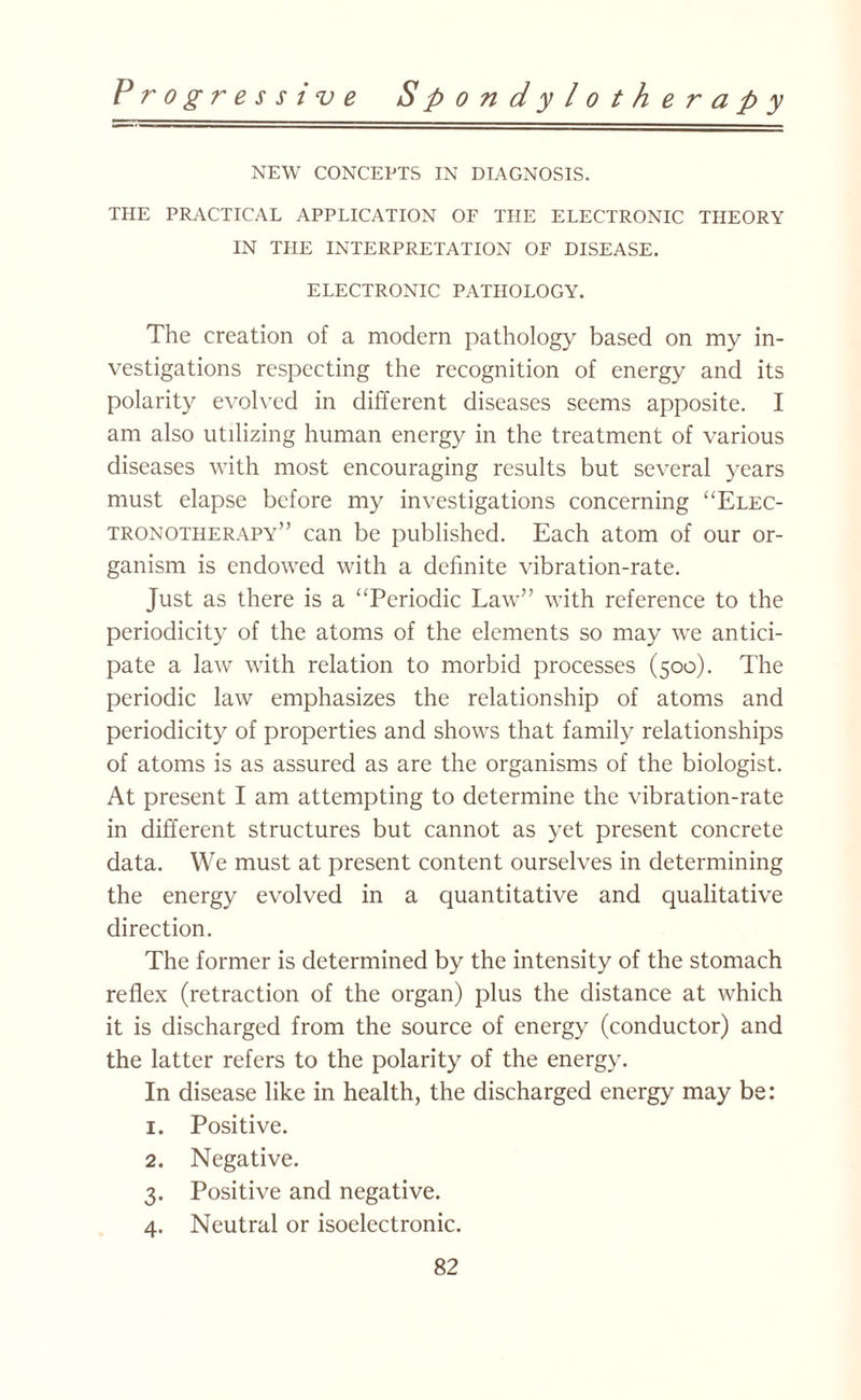 NEW CONCEPTS IN DIAGNOSIS. THE PRACTICAL APPLICATION OF THE ELECTRONIC THEORY IN THE INTERPRETATION OF DISEASE. ELECTRONIC PATHOLOGY. The creation of a modern pathology based on my in¬ vestigations respecting the recognition of energy and its polarity evolved in different diseases seems apposite. I am also utilizing human energy in the treatment of various diseases with most encouraging results but several years must elapse before my investigations concerning “Elec¬ tronotherapy” can be published. Each atom of our or¬ ganism is endowed with a definite vibration-rate. Just as there is a “Periodic Law” with reference to the periodicity of the atoms of the elements so may we antici¬ pate a law with relation to morbid processes (500). The periodic law emphasizes the relationship of atoms and periodicity of properties and shows that family relationships of atoms is as assured as are the organisms of the biologist. At present I am attempting to determine the vibration-rate in different structures but cannot as yet present concrete data. We must at present content ourselves in determining the energy evolved in a quantitative and qualitative direction. The former is determined by the intensity of the stomach reflex (retraction of the organ) plus the distance at which it is discharged from the source of energy (conductor) and the latter refers to the polarity of the energy. In disease like in health, the discharged energy may be: 1. Positive. 2. Negative. 3. Positive and negative. 4. Neutral or isoelectronic.