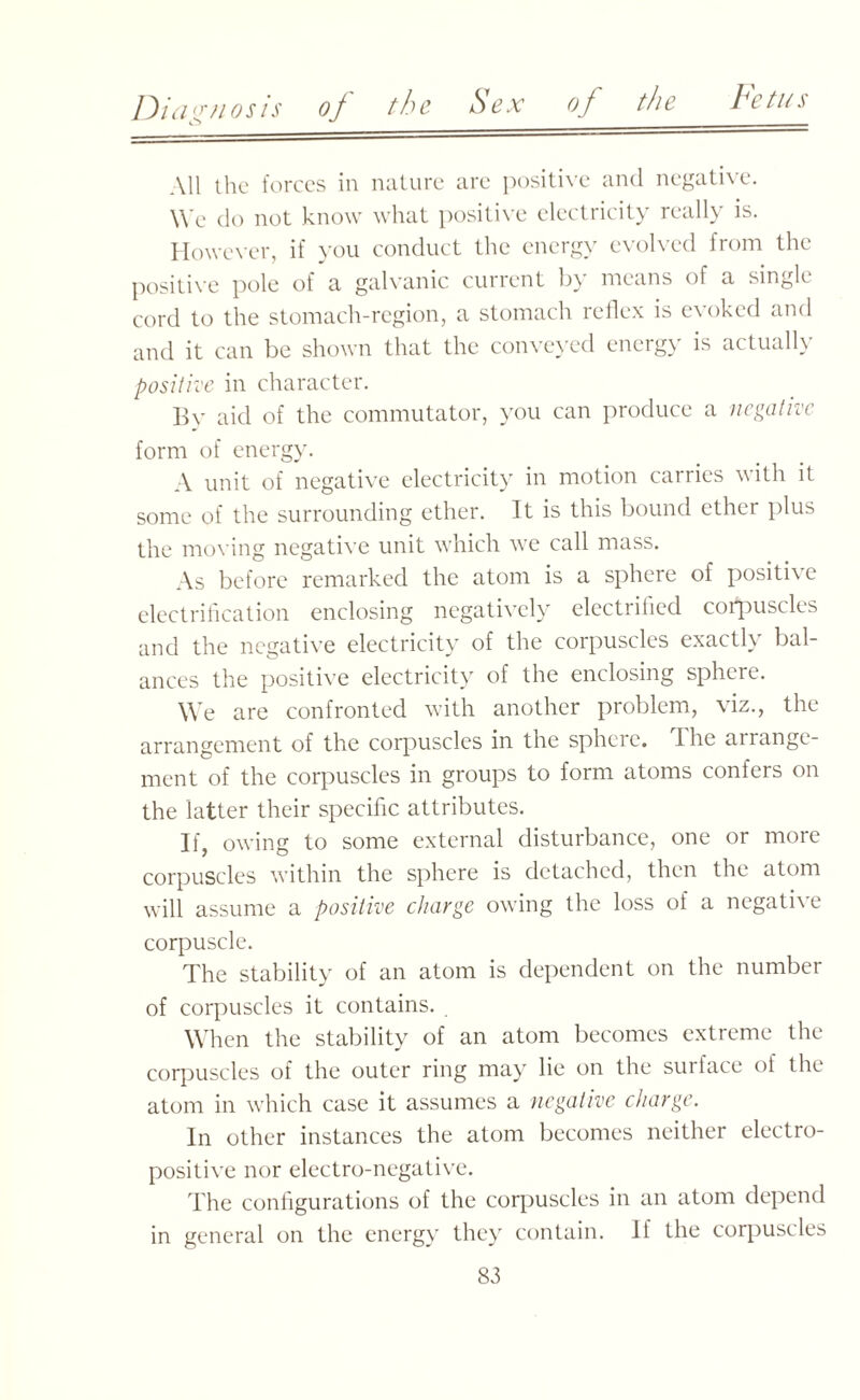All the forces in nature are positive and negative. We do not know what positive electricity really is. However, if you conduct the energy evolved from the positive pole of a galvanic current by means of a single cord to the stomach-region, a stomach reflex is evoked and and it can be shown that the conveyed energy is actually positive in character. By aid of the commutator, you can produce a negative form of energy. A unit of negative electricity in motion carries with it some of the surrounding ether. It is this bound ether plus the moving negative unit which we call mass. As before remarked the atom is a sphere of positive electrification enclosing negatively electrified corpuscles and the negative electricity of the corpuscles exactly bal¬ ances the positive electricity of the enclosing sphere. We are confronted with another problem, viz., the arrangement of the corpuscles in the sphere. 1 he arrange¬ ment of the corpuscles in groups to form atoms confers on the latter their specific attributes. If, owing to some external disturbance, one or more corpuscles within the sphere is detached, then the atom will assume a positive charge owing the loss of a negative corpuscle. The stability of an atom is dependent on the number of corpuscles it contains. When the stability of an atom becomes extreme the corpuscles of the outer ring may lie on the sur face of the atom in which case it assumes a negative charge. In other instances the atom becomes neither electro¬ positive nor electro-negative. The configurations of the corpuscles in an atom depend in general on the energy they contain. If the corpuscles