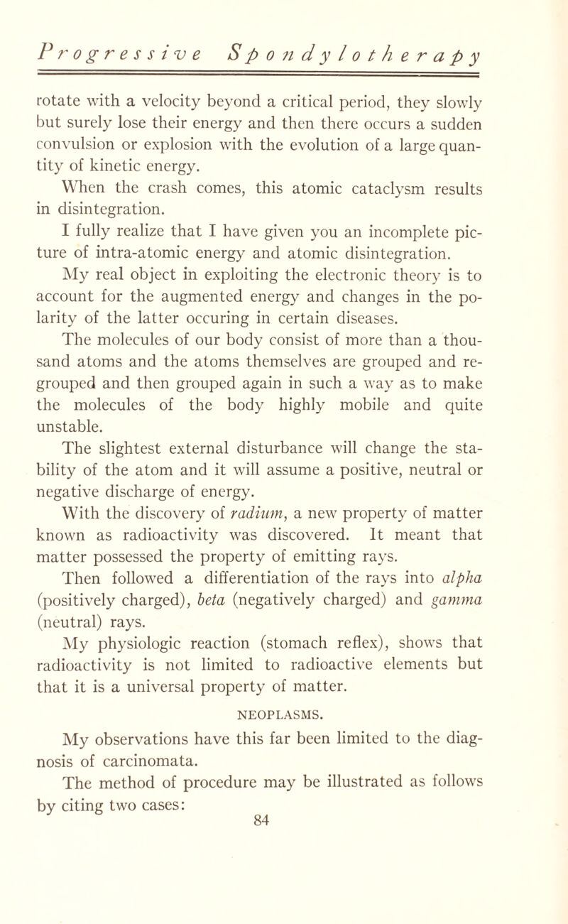 rotate with a velocity beyond a critical period, they slowly but surely lose their energy and then there occurs a sudden convulsion or explosion with the evolution of a large quan¬ tity of kinetic energy. When the crash comes, this atomic cataclysm results in disintegration. I fully realize that I have given you an incomplete pic¬ ture of intra-atomic energy and atomic disintegration. My real object in exploiting the electronic theory is to account for the augmented energy and changes in the po¬ larity of the latter occuring in certain diseases. The molecules of our body consist of more than a thou¬ sand atoms and the atoms themselves are grouped and re¬ grouped and then grouped again in such a way as to make the molecules of the body highly mobile and quite unstable. The slightest external disturbance will change the sta¬ bility of the atom and it will assume a positive, neutral or negative discharge of energy. With the discovery of radium, a new property of matter known as radioactivity was discovered. It meant that matter possessed the property of emitting rays. Then followed a differentiation of the rays into alpha (positively charged), beta (negatively charged) and gamma (neutral) rays. My physiologic reaction (stomach reflex), shows that radioactivity is not limited to radioactive elements but that it is a universal property of matter. NEOPLASMS. My observations have this far been limited to the diag¬ nosis of carcinomata. The method of procedure may be illustrated as follows by citing two cases: