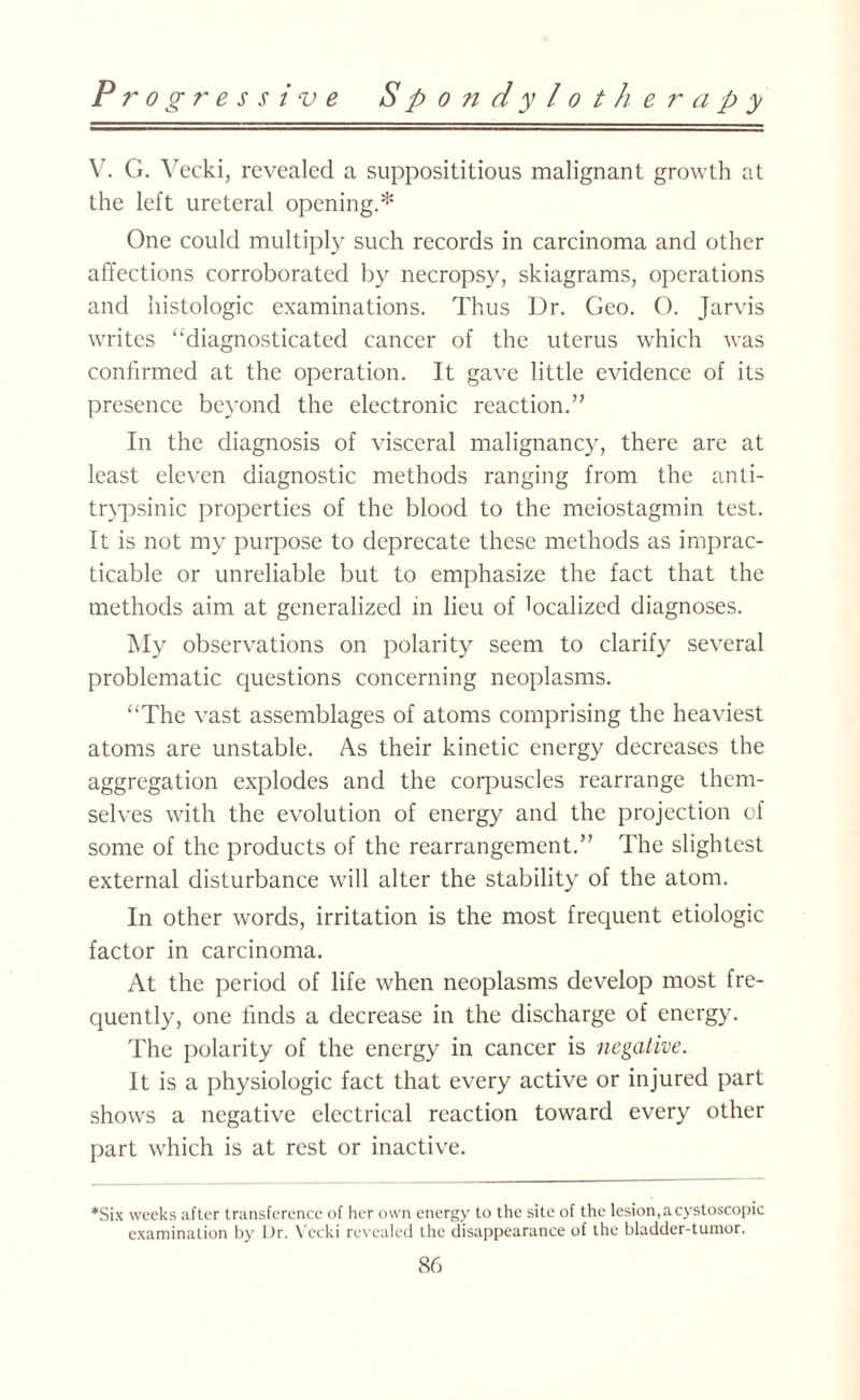 V. G. Vecki, revealed a supposititious malignant growth at the left ureteral opening.* One could multiply such records in carcinoma and other affections corroborated by necropsy, skiagrams, operations and histologic examinations. Thus Dr. Geo. O. Jarvis writes “diagnosticated cancer of the uterus which was confirmed at the operation. It gave little evidence of its presence beyond the electronic reaction.” In the diagnosis of visceral malignancy, there are at least eleven diagnostic methods ranging from the anti- trypsinic properties of the blood to the meiostagmin test. It is not my purpose to deprecate these methods as imprac¬ ticable or unreliable but to emphasize the fact that the methods aim at generalized in lieu of localized diagnoses. My observations on polarity seem to clarify several problematic questions concerning neoplasms. “The vast assemblages of atoms comprising the heaviest atoms are unstable. As their kinetic energy decreases the aggregation explodes and the corpuscles rearrange them¬ selves with the evolution of energy and the projection of some of the products of the rearrangement.” The slightest external disturbance will alter the stability of the atom. In other words, irritation is the most frequent etiologic factor in carcinoma. At the period of life when neoplasms develop most fre¬ quently, one finds a decrease in the discharge of energy. The polarity of the energy in cancer is negative. It is a physiologic fact that every active or injured part shows a negative electrical reaction toward every other part which is at rest or inactive. *Six weeks after transference of her own energy to the site of the lesion,acystoscopic examination by Dr. Vecki revealed the disappearance of the bladder-tumor.
