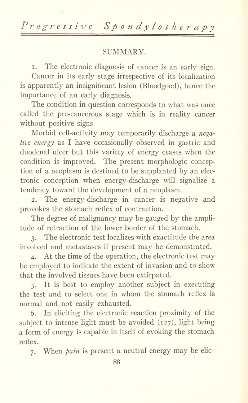 P ?' o g r e s s i ‘v c S P o n d y l o t h e r a p y SUMMARY. 1. The electronic diagnosis of cancer is an early sign. Cancer in its early stage irrespective of its localization is apparently an insignificant lesion (Bloodgood), hence the importance of an early diagnosis. The condition in question corresponds to what was once called the pre-cancerous stage which is in reality cancer without positive signs. Morbid cell-activity may temporarily discharge a nega¬ tive energy as I have occasionally observed in gastric and duodenal ulcer but this variety of energy ceases when the condition is improved. The present morphologic concep¬ tion of a neoplasm is destined to be supplanted by an elec¬ tronic conception when energy-discharge will signalize a tendency toward the development of a neoplasm. 2. The energy-discharge in cancer is negative and provokes the stomach reflex of contraction. The degree of malignancy may be gauged by the ampli¬ tude of retraction of the lower border of the stomach. 3. The electronic test localizes with exactitude the area involved and metastases if present may be demonstrated. 4. At the time of the operation, the electronic test may be employed to indicate the extent of invasion and to show that the involved tissues have been extirpated. 5. It is best to employ another subject in executing the test and to select one in whom the stomach reflex is normal and not easily exhausted. 6. In eliciting the electronic reaction proximity of the subject to intense light must be avoided (127), light being a form of energy is capable in itself of evoking the stomach reflex. 7. When pabi is present a neutral energy may be elic-